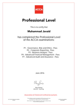 P1 - Governance, Risk and Ethics - Pass
P2 - Corporate Reporting - Pass
P3 - Business Analysis - Pass
P4 - Advanced Financial Management - Pass
P7 - Advanced Audit and Assurance - Pass
Muhammad Javaid
Professional Level
This is to certify that
has completed the Professional Level
of the ACCA examinations:
ACCA REGISTRATION NUMBER
2246284
CERTIFICATE NUMBER
34824480867
This Certificate remains the property of ACCA and must not in any
circumstances be copied, altered or otherwise defaced.
ACCA retains the right to demand the return of this certificate at any
time and without giving reason.
Association of Chartered Certified Accountants
June 2016
director - learning
Mary Bishop
 