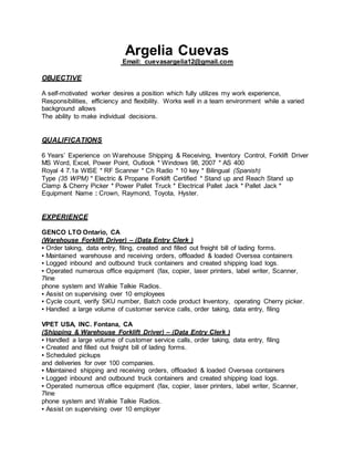 Argelia Cuevas
Email: cuevasargelia12@gmail.com
OBJECTIVE
A self-motivated worker desires a position which fully utilizes my work experience,
Responsibilities, efficiency and flexibility. Works well in a team environment while a varied
background allows
The ability to make individual decisions.
QUALIFICATIONS
6 Years’ Experience on Warehouse Shipping & Receiving, Inventory Control, Forklift Driver
MS Word, Excel, Power Point, Outlook * Windows 98, 2007 * AS 400
Royal 4 7.1a WISE * RF Scanner * Ch Radio * 10 key * Bilingual (Spanish)
Type (35 WPM) * Electric & Propane Forklift Certified * Stand up and Reach Stand up
Clamp & Cherry Picker * Power Pallet Truck * Electrical Pallet Jack * Pallet Jack *
Equipment Name : Crown, Raymond, Toyota, Hyster.
EXPERIENCE
GENCO LTO Ontario, CA
(Warehouse Forklift Driver) – (Data Entry Clerk )
▪ Order taking, data entry, filing, created and filled out freight bill of lading forms.
▪ Maintained warehouse and receiving orders, offloaded & loaded Oversea containers
▪ Logged inbound and outbound truck containers and created shipping load logs.
▪ Operated numerous office equipment (fax, copier, laser printers, label writer, Scanner,
7line
phone system and Walkie Talkie Radios.
▪ Assist on supervising over 10 employees
▪ Cycle count, verify SKU number, Batch code product Inventory, operating Cherry picker.
▪ Handled a large volume of customer service calls, order taking, data entry, filing
VPET USA, INC. Fontana, CA
(Shipping & Warehouse Forklift Driver) – (Data Entry Clerk )
▪ Handled a large volume of customer service calls, order taking, data entry, filing
▪ Created and filled out freight bill of lading forms.
▪ Scheduled pickups
and deliveries for over 100 companies.
▪ Maintained shipping and receiving orders, offloaded & loaded Oversea containers
▪ Logged inbound and outbound truck containers and created shipping load logs.
▪ Operated numerous office equipment (fax, copier, laser printers, label writer, Scanner,
7line
phone system and Walkie Talkie Radios.
▪ Assist on supervising over 10 employer
 