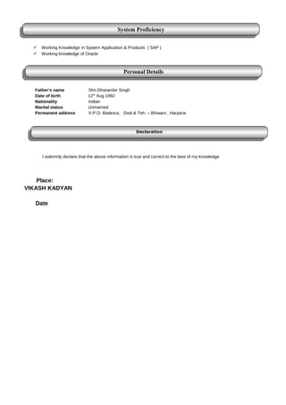  Working Knowledge in System Application & Products ( SAP )
 Working knowledge of Oracle
Father’s name Shri Dharambir Singh
Date of birth 12th
Aug 1992
Nationality Indian
Marital status Unmarried
Permanent address V.P.O- Badesra, Distt & Teh. – Bhiwani , Haryana
I solemnly declare that the above information is true and correct to the best of my knowledge
Place:
VIKASH KADYAN
Date
System Proficiency
System Proficiency
Declaration
Declaration
Personal Details
Personal Details
 