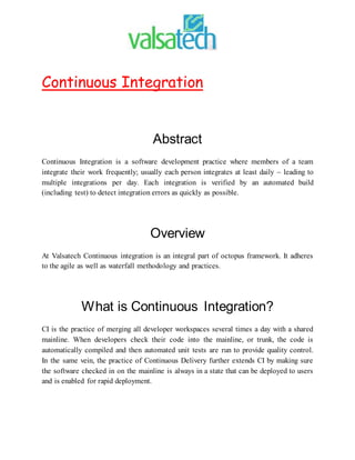 Continuous Integration
Abstract
Continuous Integration is a software development practice where members of a team
integrate their work frequently; usually each person integrates at least daily – leading to
multiple integrations per day. Each integration is verified by an automated build
(including test) to detect integration errors as quickly as possible.
Overview
At Valsatech Continuous integration is an integral part of octopus framework. It adheres
to the agile as well as waterfall methodology and practices.
What is Continuous Integration?
CI is the practice of merging all developer workspaces several times a day with a shared
mainline. When developers check their code into the mainline, or trunk, the code is
automatically compiled and then automated unit tests are run to provide quality control.
In the same vein, the practice of Continuous Delivery further extends CI by making sure
the software checked in on the mainline is always in a state that can be deployed to users
and is enabled for rapid deployment.
 