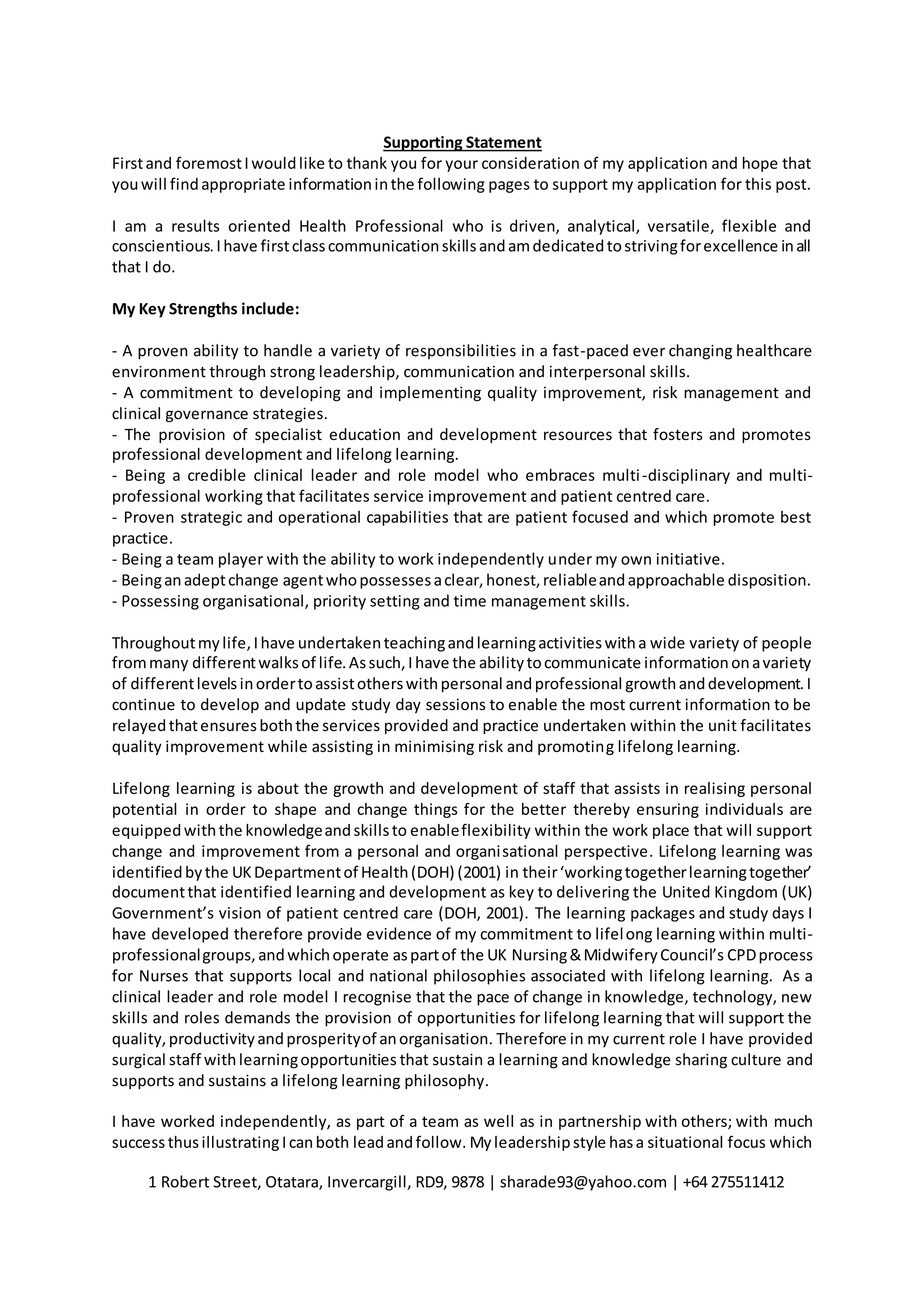 1 Robert Street, Otatara, Invercargill, RD9, 9878 | sharade93@yahoo.com | +64 275511412
Supporting Statement
Firstand foremostIwouldlike to thank you for your consideration of my application and hope that
youwill findappropriate informationinthe following pages to support my application for this post.
I am a results oriented Health Professional who is driven, analytical, versatile, flexible and
conscientious.Ihave firstclasscommunicationskillsandamdedicatedtostrivingforexcellence inall
that I do.
My Key Strengths include:
- A proven ability to handle a variety of responsibilities in a fast-paced ever changing healthcare
environment through strong leadership, communication and interpersonal skills.
- A commitment to developing and implementing quality improvement, risk management and
clinical governance strategies.
- The provision of specialist education and development resources that fosters and promotes
professional development and lifelong learning.
- Being a credible clinical leader and role model who embraces multi-disciplinary and multi-
professional working that facilitates service improvement and patient centred care.
- Proven strategic and operational capabilities that are patient focused and which promote best
practice.
- Being a team player with the ability to work independently under my own initiative.
- Beinganadeptchange agentwhopossessesaclear,honest,reliableandapproachable disposition.
- Possessing organisational, priority setting and time management skills.
Throughoutmylife,Ihave undertakenteachingandlearningactivitieswitha wide variety of people
frommany differentwalksof life.Assuch,Ihave the abilitytocommunicate informationonavariety
of differentlevelsinordertoassistotherswithpersonal andprofessional growthanddevelopment.I
continue to develop and update study day sessions to enable the most current information to be
relayedthatensuresboththe services provided and practice undertaken within the unit facilitates
quality improvement while assisting in minimising risk and promoting lifelong learning.
Lifelong learning is about the growth and development of staff that assists in realising personal
potential in order to shape and change things for the better thereby ensuring individuals are
equippedwiththe knowledgeandskillsto enableflexibility within the work place that will support
change and improvement from a personal and organisational perspective. Lifelong learning was
identifiedbythe UKDepartmentof Health(DOH) (2001) in their‘workingtogetherlearningtogether’
documentthat identified learning and development as key to delivering the United Kingdom (UK)
Government’s vision of patient centred care (DOH, 2001). The learning packages and study days I
have developed therefore provide evidence of my commitment to lifelong learning within multi-
professionalgroups,andwhichoperate aspartof the UK Nursing&MidwiferyCouncil’s CPDprocess
for Nurses that supports local and national philosophies associated with lifelong learning. As a
clinical leader and role model I recognise that the pace of change in knowledge, technology, new
skills and roles demands the provision of opportunities for lifelong learning that will support the
quality,productivityandprosperityof anorganisation. Therefore in my current role I have provided
surgical staff withlearningopportunities that sustain a learning and knowledge sharing culture and
supports and sustains a lifelong learning philosophy.
I have worked independently, as part of a team as well as in partnership with others; with much
success thusillustratingIcanboth leadandfollow. Myleadershipstyle hasa situational focus which
 