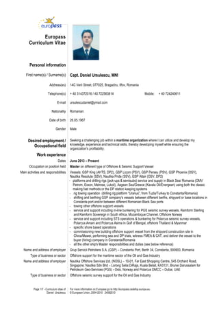 Page 1/7 - Curriculum vitae of
Daniel Ursulescu
For more information on Europass go to http://europass.cedefop.europa.eu
© European Union, 2004-2010 24082010
Europass
Curriculum Vitae
Personal information
First name(s) / Surname(s) Capt. Daniel Ursulescu, MNI
Address(es) 14C Verii Street, 077025, Bragadiru, Ilfov, Romania
Telephone(s) + 40 314372016 / 40 722563814 Mobile: + 40 724240611
E-mail ursulescudaniel@ymail.com
Nationality Romanian
Date of birth 26.05.1967
Gender Male
Desired employment /
Occupational field
Seeking a challenging job within a maritime organization where I can utilize and develop my
knowledge, experience and technical skills, thereby developing myself while ensuring the
organization's profitability.
Work experience
Dates June 2013 – Present
Occupation or position held Master on different type of Offshore & Seismic Support Vessel
Main activities and responsibilities Vessels: GSP King (AHTS, DP2), GSP Licorn (PSV), GSP Perseu (PSV), GSP Phoenix (OSV),
Nautika Resolute (SSV), Nautika Pride (SSV), GSP Altair (OSV, DP2)
- platforms and drilling rigs (jack-ups & semisubs) service and supply in Black Sea/ Romania (OMV
Petrom, Exxon, Melrose, Lukoil), Aegean Sea/Greece (Kavala Oil/Energean) using both the classic
making fast methods or the DP station keeping systems
- rig towing operation (drilling rig platform “Uranus”, from Tuzla/Turkey to Constanta/Romania)
- shifting and berthing GSP company's vessels between different berths, shipyard or base locations in
Constanta port and/or between different Romanian Black Sea ports
- towing other offshore support vessels
- service and support including in-line bunkering for PGS seismic survey vessels, Ramform Sterling
and Ramform Sovereign in South Africa, Mozambique Channel, Offshore Norway
- service and support including STS operations & bunkering for Polarcus seismic survey vessels,
Polarcus Amani and Polarcus Asima in Golf of Bengal, offshore Thailand & Myanmar
- specific shore based operations
- commissioning new building offshore support vessel from the shipyard construction site in
China/Mawei, performing sea and DP trials, witness FMEA & CAT, and deliver the vessel to the
buyer (hiring) company in Constanta/Romania
- all the other ship's Master responsibilities and duties (see below reference)
Name and address of employer Grup Servicii Petroliere S.A. (GSP) – Constanta Port, Berth 34, Constanta, 900900, Romania
Type of business or sector Offshore support for the maritime sector of the Oil and Gas Industry
Name and address of employer Nautika Offshore Services Ltd. (NOSL) – 10-01, Far East Shopping Centre, 545 Orchard Road,
Singapore; Nautika Sdn Bhd – Lorong Setia DiRaja, Kuala Belait, KA3131, Brunei Darussalam for
Petroleum Geo-Services (PGS) - Oslo, Norway and Polarcus DMCC – Dubai, UAE
Type of business or sector Offshore seismic survey support for the Oil and Gas Industry
 