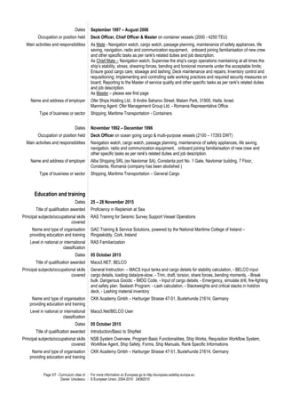 Page 3/7 - Curriculum vitae of
Daniel Ursulescu
For more information on Europass go to http://europass.cedefop.europa.eu
© European Union, 2004-2010 24082010
Dates September 1997 – August 2008
Occupation or position held Deck Officer, Chief Officer & Master on container vessels (2000 - 4250 TEU)
Main activities and responsibilities As Mate - Navigation watch, cargo watch, passage planning, maintenance of safety appliances, life
saving, navigation, radio and communication equipment, onboard joining familiarisation of new crew
and other specific tasks as per rank's related duties and job description.
As Chief Mate – Navigation watch; Supervise the ship's cargo operations maintaining at all times the
ship’s stability, stress, shearing forces, bending and torsional moments under the acceptable limits;
Ensure good cargo care, stowage and lashing; Deck maintenance and repairs; Inventory control and
requisitioning; Implementing and controlling safe working practices and required security measures on
board; Reporting to the Master of service quality and other specific tasks as per rank's related duties
and job description.
As Master – please see first page
Name and address of employer Ofer Ships Holding Ltd., 9 Andre Saharov Street, Matam Park, 31905, Haifa, Israel.
Manning Agent: Ofer Management Group Ltd. - Romania Representative Office
Type of business or sector Shipping, Maritime Transportation - Containers
Dates November 1992 – December 1996
Occupation or position held Deck Officer on ocean going cargo & multi-purpose vessels (2100 – 17293 DWT)
Main activities and responsibilities Navigation watch, cargo watch, passage planning, maintenance of safety appliances, life saving,
navigation, radio and communication equipment, onboard joining familiarisation of new crew and
other specific tasks as per rank's related duties and job description.
Name and address of employer Alba Shipping SRL (ex Navlomar SA), Constanta port No. 1 Gate, Navlomar building, 7 Floor,
Constanta, Romania (company has been abolished )
Type of business or sector Shipping, Maritime Transportation – General Cargo
Education and training
Dates 25 – 28 November 2015
Title of qualification awarded Proficiency in Replenish at Sea
Principal subjects/occupational skills
covered
RAS Training for Seismic Survey Support Vessel Operations
Name and type of organisation
providing education and training
GAC Training & Service Solutions, powered by the National Maritime College of Ireland –
Ringaskiddy, Cork, Ireland
Level in national or international
classification
RAS Familiarization
Dates 05 October 2015
Title of qualification awarded Macs3.NET, BELCO
Principal subjects/occupational skills
covered
General Instruction: – MACS input tanks and cargo details for stability calculation, - BELCO input
cargo details, loading data/pre-stow, - Trim, draft, torsion, share forces, bending moments, - Break
bulk. Dangerous Goods: - IMDG Code, - Input of cargo details, - Emergency, simulate drill, fire-fighting
and safety plan. Sealash Program: - Lash calculation, - Stackweights and critical stacks in hold/on
deck, - Lashing material inventory
Name and type of organisation
providing education and training
CKK Academy Gmbh – Harburger Strasse 47-51, Buxtehunde 21614, Germany
Level in national or international
classification
Macs3.Net/BELCO User
Dates 05 October 2015
Title of qualification awarded Introduction/Basic to ShipNet
Principal subjects/occupational skills
covered
NSB System Overview, Program Basic Functionalities, Ship Works, Requisition Workflow System,
Workflow Agent, Ship Safety, Forms, Ship Manuals, Rank Specific Informations
Name and type of organisation
providing education and training
CKK Academy Gmbh – Harburger Strasse 47-51, Buxtehunde 21614, Germany
 