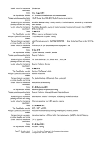 Page 4/7 - Curriculum vitae of
Daniel Ursulescu
For more information on Europass go to http://europass.cedefop.europa.eu
© European Union, 2004-2010 24082010
Level in national or international
classification
ShipNet User
Dates July – August 2015
Title of qualification awarded STCW refresh courses for Master endorsement renewal
Principal subjects/occupational skills
covered
HELM, Medical Care, SSO, 2010 Manila Amendments compliance
Name and type of organisation
providing education and training
Romanian Maritime Training Centre (CeroNav) – Constanta/Romania, authorized by the Romanian
Naval Authority
Level in national or international
classification
Revalidation & upgrading courses for Master license and endorsement renewal in line with STCW
2010 amendments
Dates 19 May 2015
Title of qualification awarded Offshore response familiarisation training
Principal subjects/occupational skills
covered
Oil Spill Response Equipment Training
Name and type of organisation
providing education and training
Lukoil Romania, powered by OIL SPILL RESPONSE – 1 Great Cumberland Place, London W1H7AL,
UK
Level in national or international
classification
Proficiency in Oil Spill Response equipment deployment & use
Dates 08 May 2015
Title of qualification awarded Dynamic Positioning Unlimited Certificate
Principal subjects/occupational skills
covered
Dynamic Positioning
Name and type of organisation
providing education and training
The Nautical Institute – 202 Lambeth Road, London, UK
Level in national or international
classification
Dynamic Positioning Operator
Dates 03 May 2015
Title of qualification awarded Member of the Nautical Institute
Principal subjects/occupational skills
covered
Maritime Professional
Name and type of organisation
providing education and training
The Nautical Institute – 202 Lambeth Road, London/UK
Level in national or international
classification
Nautical Institute Membership
Dates 22 – 25 September 2014
Title of qualification awarded Advanced operator in Dynamic Positioning
Principal subjects/occupational skills
covered
Dynamic Positioning Advanced (Simulator) Operator Course
Name and type of organisation
providing education and training
Italian Maritime Academy Technologies, accredited by The Nautical Institute
Level in national or international
classification
Advanced operational level in DP operating systems
Dates 22 – 23 March 2014
Title of qualification awarded 5095 – HUET with EBS
Principal subjects/occupational skills
covered
Helicopter Underwater Escape Training with Emergency Breathing Systems
Name and type of organisation
providing education and training
International Maritime & Offshore Safety Training Institute Inc. (IMOSTI) – Manila/Philippines
Level in national or international
classification
OPITO approved
Dates 20 – 21 March 2014
Title of qualification awarded NS5 Basic Training
 