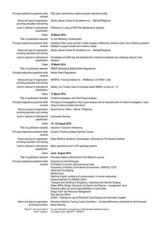 Page 5/7 - Curriculum vitae of
Daniel Ursulescu
For more information on Europass go to http://europass.cedefop.europa.eu
© European Union, 2004-2010 24082010
Principal subjects/occupational skills
covered
NS5 (plan maintenance system) program operational skills
Name and type of organisation
providing education and training
Aboitiz Jebsen Center for Excellence Inc. – Manila/Philippines
Level in national or international
classification
Proficiency in using of NS5 Plan Maintenance Systems
Dates 19 March 2014
Title of qualification awarded In Line Refueling Familiarization
Principal subjects/occupational skills
covered
Handling of twin screw and twin rudder vessels to effectively achieve a safe in-line refueling operation
between a support vessel and a seismic vessel
Name and type of organisation
providing education and training
Aboitiz Jebsen Center for Excellence Inc. – Manila/Philippines
Level in national or international
classification
Knowledge and skills reg. the hydrodynamic interactions between two underway ships at close
distance
Dates 18 March 2014
Title of qualification awarded NBWR (Navigating Ballast Water Regulations)
Principal subjects/occupational skills
covered
Ballast Water Regulations
Name and type of organisation
providing education and training
MARPOL Training Institute Inc. - Middletown, CA 95461, USA
Level in national or international
classification
Master (non-Tanker) track of computer-based NBWR, course ver. 1.0
Dates 17 March 2014
Title of qualification awarded Incident Investigation and Root Cause Analysis
Principal subjects/occupational skills
covered
Principles of investigations, Root cause analysis and its important part of incident investigation, Case
study of various incident and report
Name and type of organisation
providing education and training
NovoCrew Inc. Office – Manila, Philippines
Level in national or international
classification
Awareness Seminar
Dates 19 - 23 August 2012
Title of qualification awarded Induction in Dynamic Positioning
Principal subjects/occupational skills
covered
Dynamic Positioning Basic Operator Course
Name and type of organisation
providing education and training
Italian Maritime Academy Technologies, authorized by The Nautical Institute
Level in national or international
classification
Basic operational level in DP operating systems
Dates June - August 2012
Title of qualification awarded Periodical (latest) endorsement of the Master's License
Principal subjects/occupational skills
covered
Personal survival techniques
Proficiency in survival craft and rescue boats
Prevention of Pollution of the Marine Environment - MARPOL 73/78
Advanced Fire-Fighting
Medical Care
Maritime English, problems of communication in human relationship
General Operator for GMDSS (GOC)
Transport and Handling of Dangerous, Hazardous and Harmful Cargoes
Radar ARPA, Bridge Teamwork and Search and Rescue – management level
Personal safety and social responsibilities on board ships
Bridge Team and Resource Management
Ship Security Officer
ECDIS – Operational Use of Electronic Chart Display and Information System
Name and type of organisation
providing education
Romanian Maritime Training Centre (CeroNav) – Constanta/Romania, authorized by the Romanian
Naval Authority
 