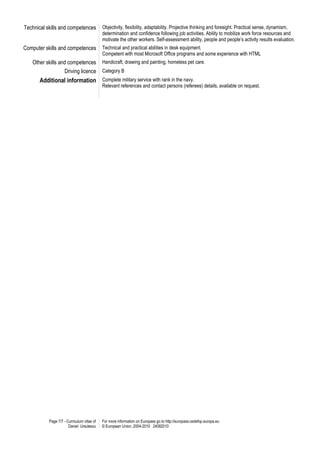 Page 7/7 - Curriculum vitae of
Daniel Ursulescu
For more information on Europass go to http://europass.cedefop.europa.eu
© European Union, 2004-2010 24082010
Technical skills and competences Objectivity, flexibility, adaptability. Projective thinking and foresight. Practical sense, dynamism,
determination and confidence following job activities. Ability to mobilize work force resources and
motivate the other workers. Self-assessment ability, people and people’s activity results evaluation.
Computer skills and competences Technical and practical abilities in desk equipment.
Competent with most Microsoft Office programs and some experience with HTML
Other skills and competences Handicraft, drawing and painting, homeless pet care.
Driving licence Category B
Additional information Complete military service with rank in the navy.
Relevant references and contact persons (referees) details, available on request.
 