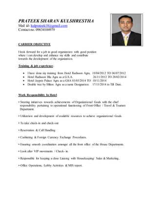 PRATEEK SHARAN KULSHRESTHA
Mail id- kulprateek18@gmail.com
Contact no. 09634104979
CARRIER OBJECTIVE
I look forward for a job in good organization with good position
where i can develop and enhance my skills and contribute
towards the development of the organization.
Training & job experience-
 I have done my training from Hotel Radisson Agra, 19/04/2012 TO 06/07/2012
 Hotel Radisson Blu Agra as a G.S.A. 26/11/2012 TO 28/02/2014
 Hotel Jaypee Palace Agra as a GSA 03/03/2014 TO 10/11/2014
 Double tree by Hilton Agra as a same Designation 17/11/2014 to Till Date.
Work Responsibility In Hotel
• Steering initiatives towards achievements of Organizational Goals with the chief
responsibility pertaining to operational functioning of Front Office / Travel & Tourism
Department.
• Utilization and development of available resources to achieve organizational Goals.
• To take check-in and check-out
• Reservation & Call Handling
• Cashiering & Foreign Currency Exchange Procedures.
• Ensuring smooth coordination amongst all the front office of the House Departments.
• Look after VIP movements / Check- in.
• Responsible for keeping a close Liaising with Housekeeping/ Sales & Marketing..
• Office Operations, Lobby Activities & MIS report.
 