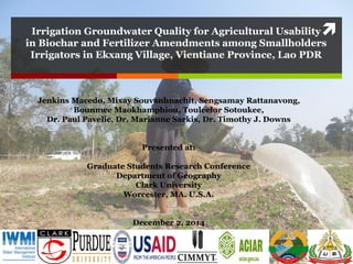 Irrigation Groundwater Quality for Agricultural Usability
in Biochar and Fertilizer Amendments among Smallholders
Irrigators in Ekxang Village, Vientiane Province, Lao PDR
Jenkins Macedo, Mixay Souvanhnachit, Sengsamay Rattanavong,
Bounmee Maokhamphiou, Touleelor Sotoukee,
Dr. Paul Pavelic, Dr. Marianne Sarkis, Dr. Timothy J. Downs
Presented at:
Graduate Students Research Conference
Department of Geography
Clark University
Worcester, MA. U.S.A.
December 2, 2014
 