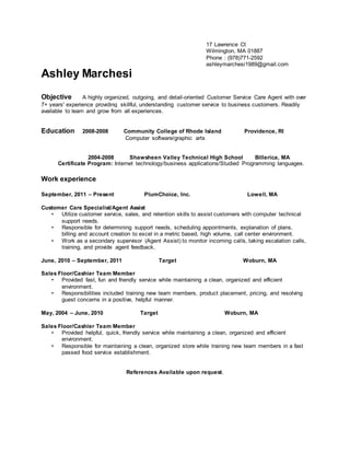 17 Lawrence Ct
Wilmington, MA 01887
Phone : (978)771-2592
ashleymarchesi1989@gmail.com
Ashley Marchesi
Objective A highly organized, outgoing, and detail-oriented Customer Service Care Agent with over
7+ years' experience providing skillful, understanding customer service to business customers. Readily
available to learn and grow from all experiences.
Education 2008-2008 Community College of Rhode Island Providence, RI
Computer software/graphic arts
2004-2008 Shawsheen Valley Technical High School Billerica, MA
Certificate Program: Internet technology/business applications/Studied Programming languages.
Work experience
September, 2011 – Present PlumChoice, Inc. Lowell, MA
Customer Care Specialist/Agent Assist
• Utilize customer service, sales, and retention skills to assist customers with computer technical
support needs.
• Responsible for determining support needs, scheduling appointments, explanation of plans,
billing and account creation to excel in a metric based, high volume, call center environment.
• Work as a secondary supervisor (Agent Assist) to monitor incoming calls, taking escalation calls,
training, and provide agent feedback.
June, 2010 – September, 2011 Target Woburn, MA
Sales Floor/Cashier Team Member
• Provided fast, fun and friendly service while maintaining a clean, organized and efficient
environment.
• Responsibilities included training new team members, product placement, pricing, and resolving
guest concerns in a positive, helpful manner.
May, 2004 – June, 2010 Target Woburn, MA
Sales Floor/Cashier Team Member
• Provided helpful, quick, friendly service while maintaining a clean, organized and efficient
environment.
• Responsible for maintaining a clean, organized store while training new team members in a fast
passed food service establishment.
References Available upon request.
 