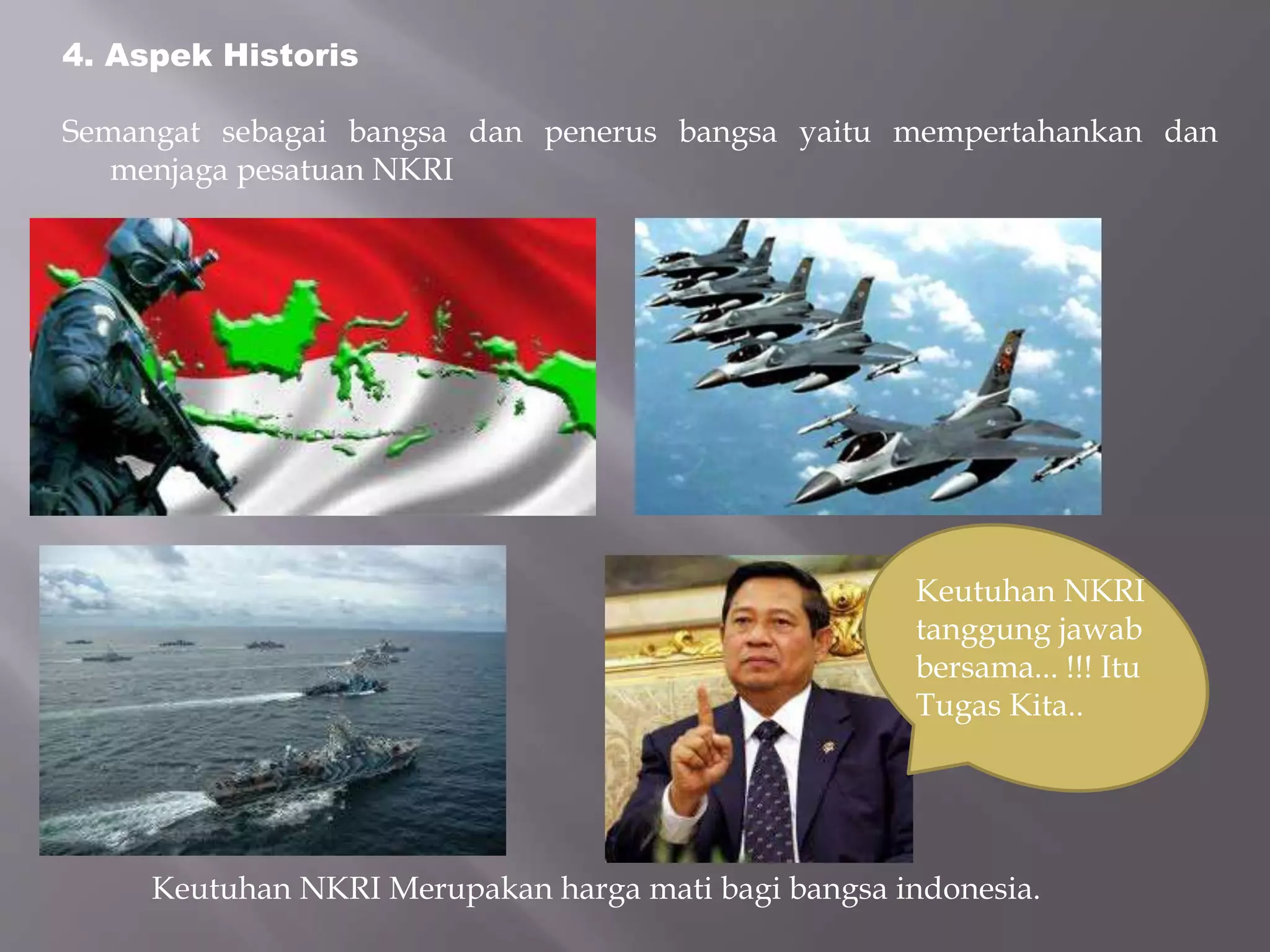 4. Aspek Historis
Semangat sebagai bangsa dan penerus bangsa yaitu mempertahankan dan
menjaga pesatuan NKRI
Keutuhan NKRI Merupakan harga mati bagi bangsa indonesia.
Keutuhan NKRI
tanggung jawab
bersama... !!! Itu
Tugas Kita..
 