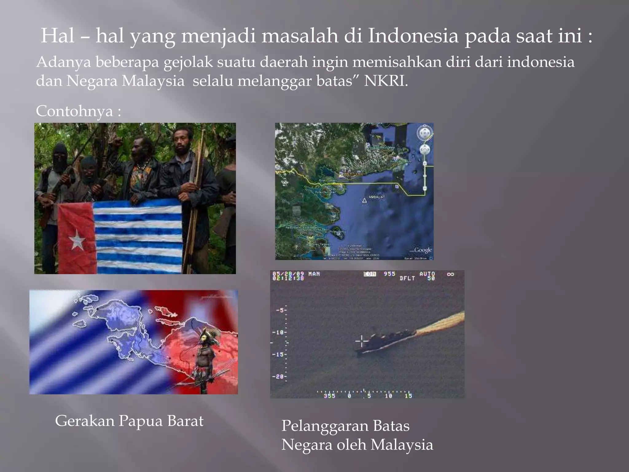 Hal – hal yang menjadi masalah di Indonesia pada saat ini :
Adanya beberapa gejolak suatu daerah ingin memisahkan diri dari indonesia
dan Negara Malaysia selalu melanggar batas” NKRI.
Contohnya :
Gerakan Papua Barat Pelanggaran Batas
Negara oleh Malaysia
 