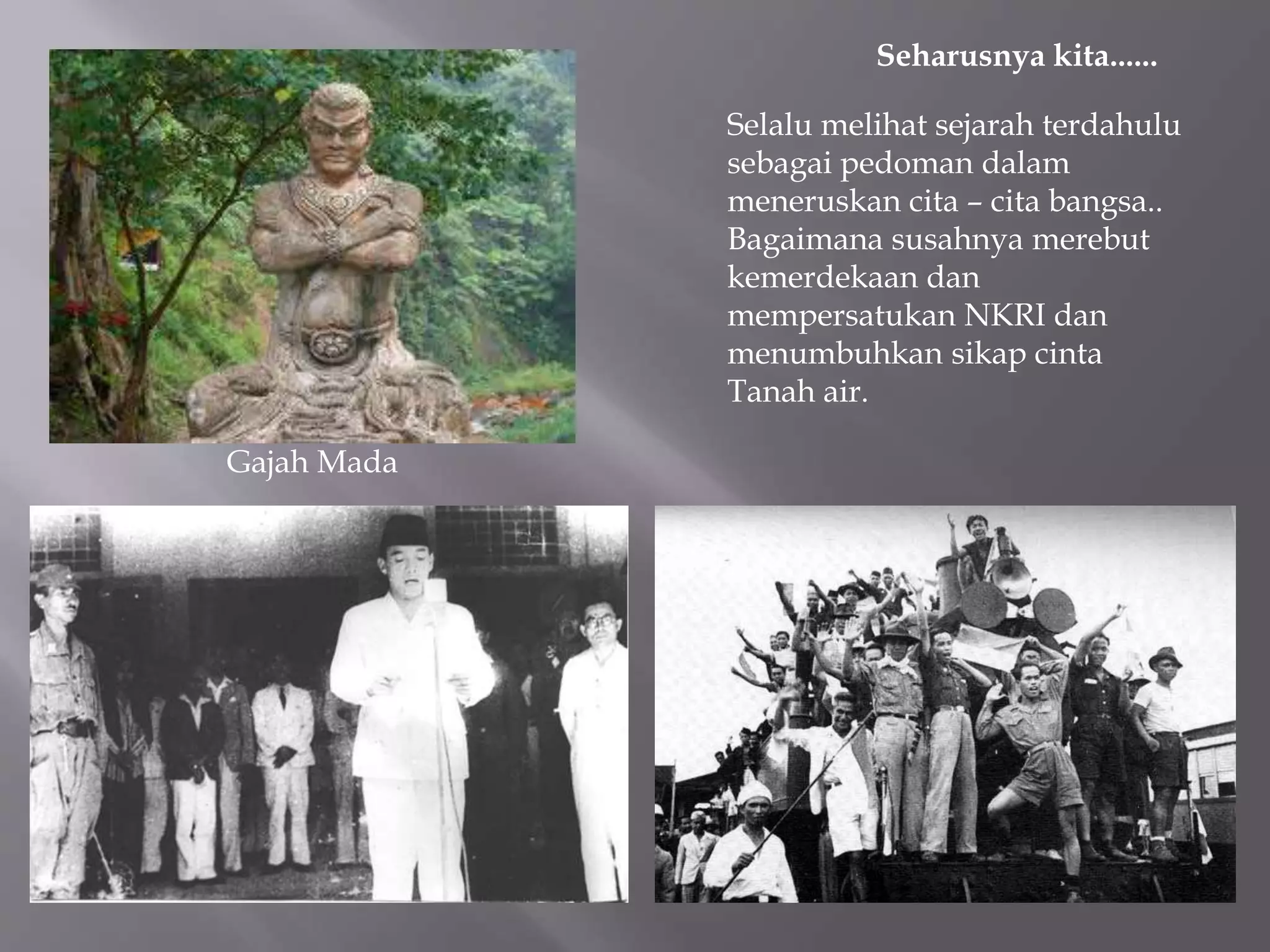 Seharusnya kita......
Selalu melihat sejarah terdahulu
sebagai pedoman dalam
meneruskan cita – cita bangsa..
Bagaimana susahnya merebut
kemerdekaan dan
mempersatukan NKRI dan
menumbuhkan sikap cinta
Tanah air.
Gajah Mada
 