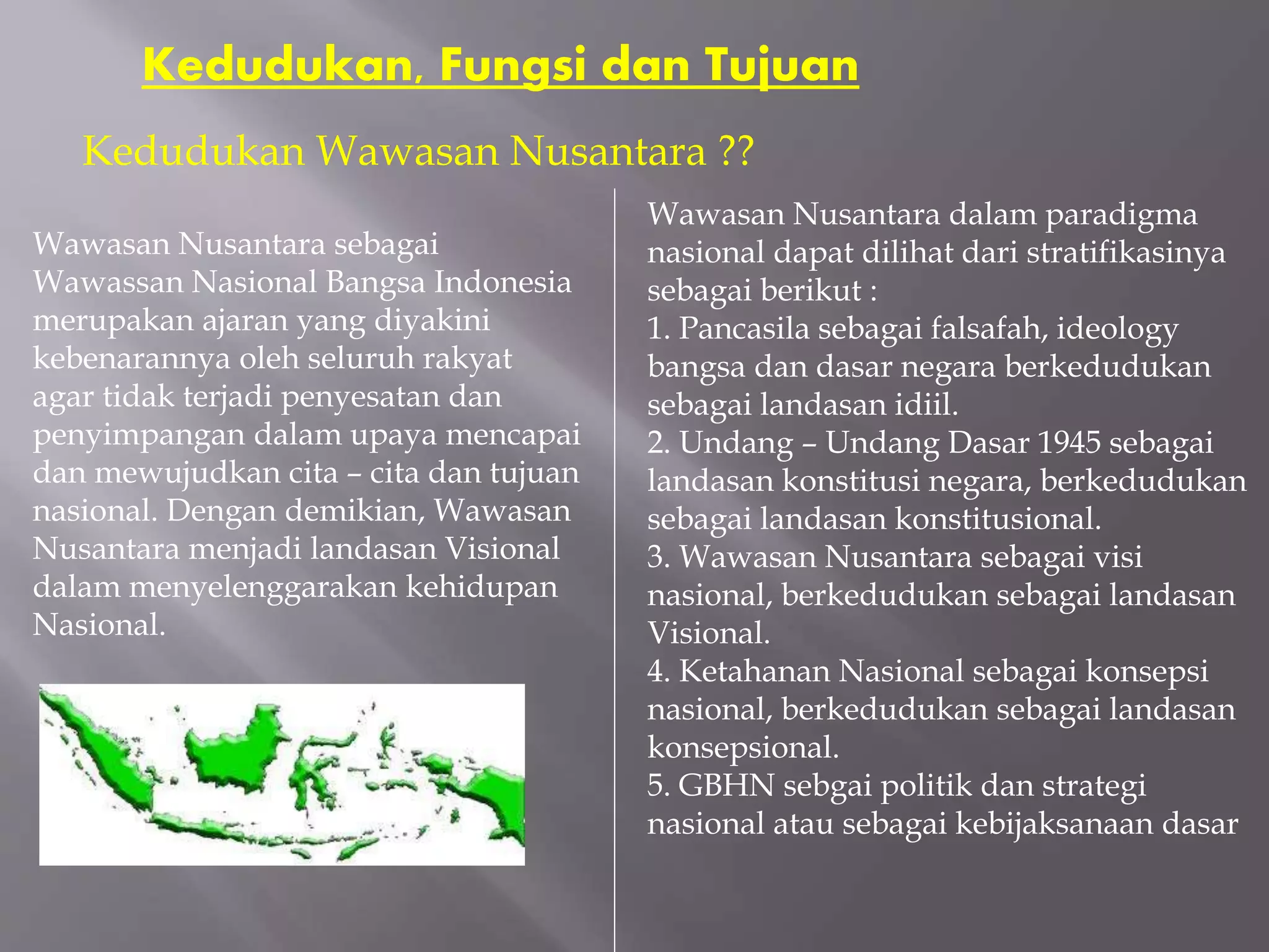 Kedudukan, Fungsi dan Tujuan
Wawasan Nusantara sebagai
Wawassan Nasional Bangsa Indonesia
merupakan ajaran yang diyakini
kebenarannya oleh seluruh rakyat
agar tidak terjadi penyesatan dan
penyimpangan dalam upaya mencapai
dan mewujudkan cita – cita dan tujuan
nasional. Dengan demikian, Wawasan
Nusantara menjadi landasan Visional
dalam menyelenggarakan kehidupan
Nasional.
Kedudukan Wawasan Nusantara ??
Wawasan Nusantara dalam paradigma
nasional dapat dilihat dari stratifikasinya
sebagai berikut :
1. Pancasila sebagai falsafah, ideology
bangsa dan dasar negara berkedudukan
sebagai landasan idiil.
2. Undang – Undang Dasar 1945 sebagai
landasan konstitusi negara, berkedudukan
sebagai landasan konstitusional.
3. Wawasan Nusantara sebagai visi
nasional, berkedudukan sebagai landasan
Visional.
4. Ketahanan Nasional sebagai konsepsi
nasional, berkedudukan sebagai landasan
konsepsional.
5. GBHN sebgai politik dan strategi
nasional atau sebagai kebijaksanaan dasar
 
