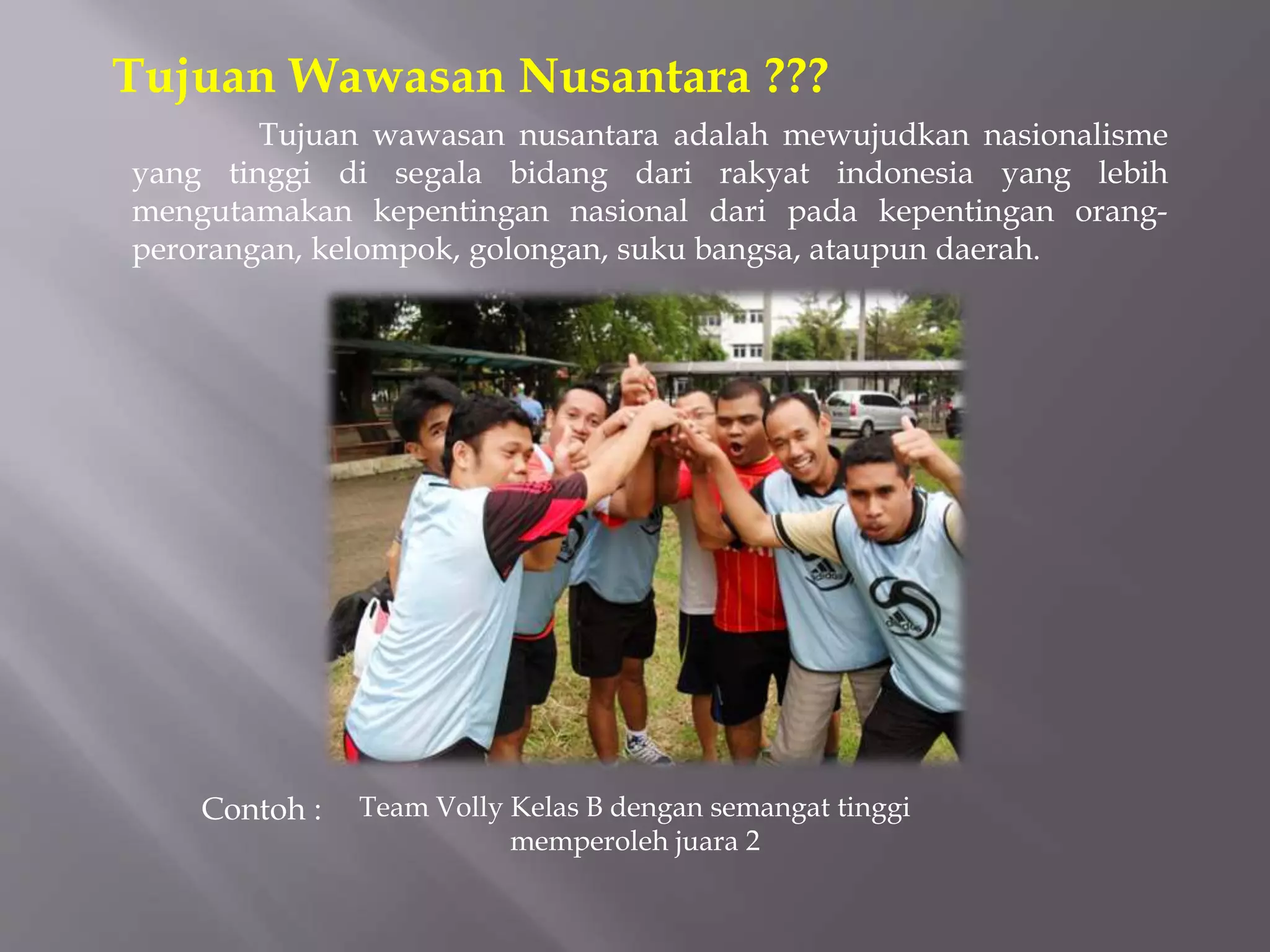 Tujuan wawasan nusantara adalah mewujudkan nasionalisme
yang tinggi di segala bidang dari rakyat indonesia yang lebih
mengutamakan kepentingan nasional dari pada kepentingan orang-
perorangan, kelompok, golongan, suku bangsa, ataupun daerah.
Tujuan Wawasan Nusantara ???
Team Volly Kelas B dengan semangat tinggi
memperoleh juara 2
Contoh :
 