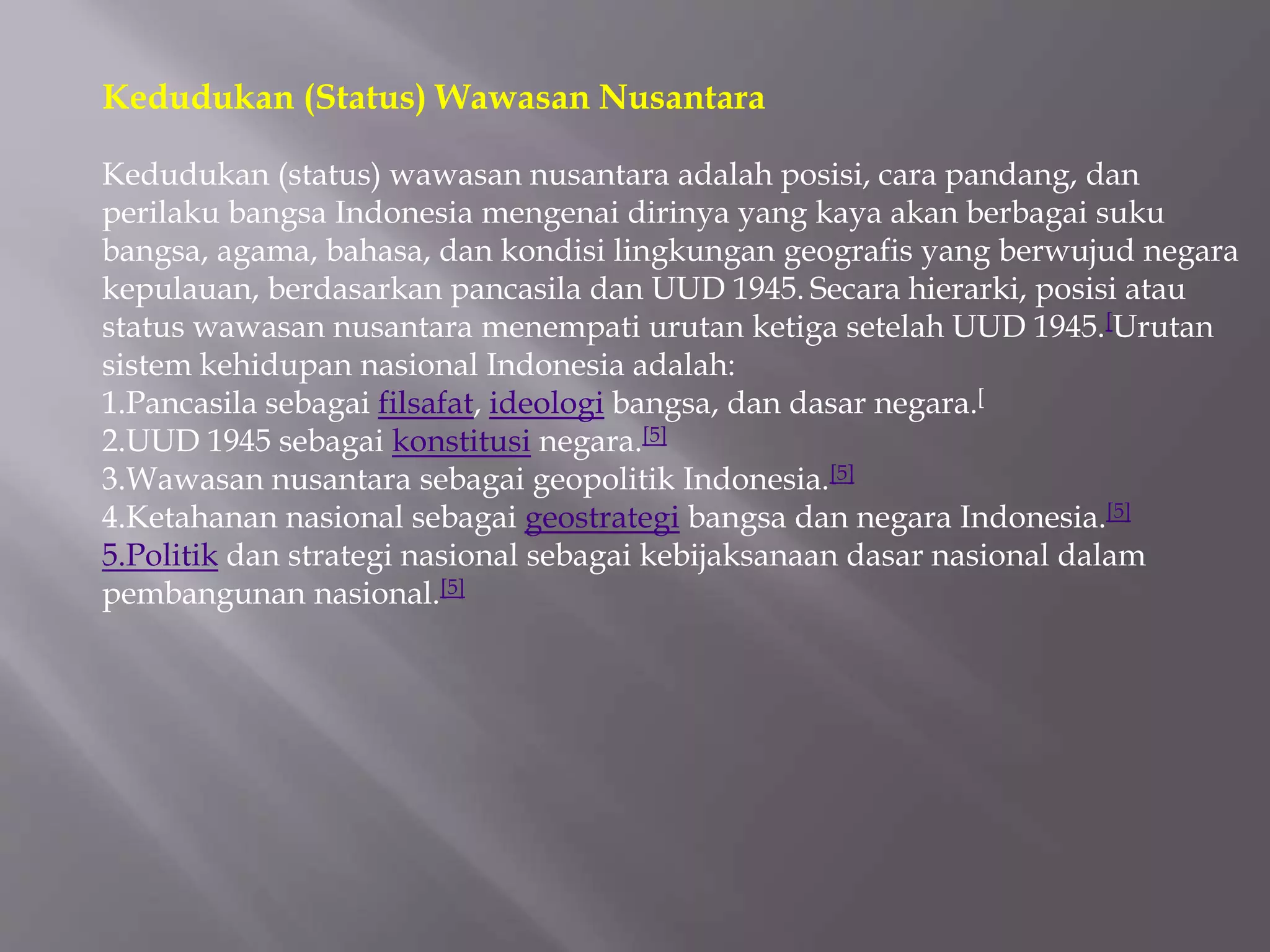 Kedudukan (Status) Wawasan Nusantara
Kedudukan (status) wawasan nusantara adalah posisi, cara pandang, dan
perilaku bangsa Indonesia mengenai dirinya yang kaya akan berbagai suku
bangsa, agama, bahasa, dan kondisi lingkungan geografis yang berwujud negara
kepulauan, berdasarkan pancasila dan UUD 1945. Secara hierarki, posisi atau
status wawasan nusantara menempati urutan ketiga setelah UUD 1945.[Urutan
sistem kehidupan nasional Indonesia adalah:
1.Pancasila sebagai filsafat, ideologi bangsa, dan dasar negara.[
2.UUD 1945 sebagai konstitusi negara.[5]
3.Wawasan nusantara sebagai geopolitik Indonesia.[5]
4.Ketahanan nasional sebagai geostrategi bangsa dan negara Indonesia.[5]
5.Politik dan strategi nasional sebagai kebijaksanaan dasar nasional dalam
pembangunan nasional.[5]
 