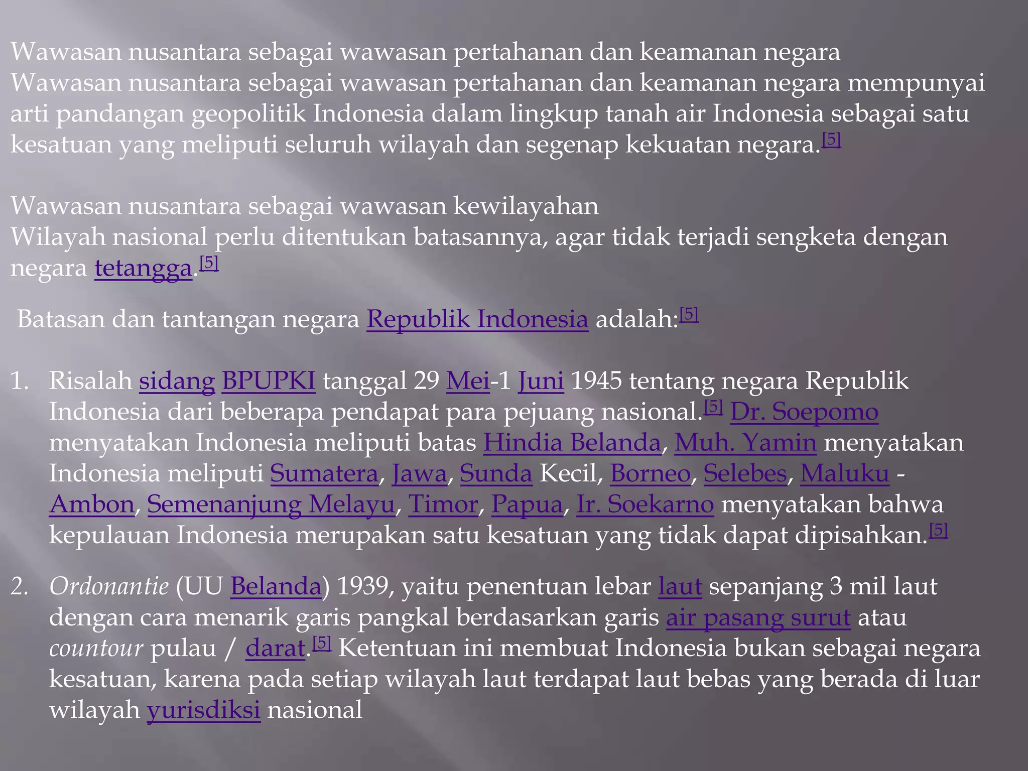 Wawasan nusantara sebagai wawasan pertahanan dan keamanan negara
Wawasan nusantara sebagai wawasan pertahanan dan keamanan negara mempunyai
arti pandangan geopolitik Indonesia dalam lingkup tanah air Indonesia sebagai satu
kesatuan yang meliputi seluruh wilayah dan segenap kekuatan negara.[5]
Wawasan nusantara sebagai wawasan kewilayahan
Wilayah nasional perlu ditentukan batasannya, agar tidak terjadi sengketa dengan
negara tetangga.[5]
Batasan dan tantangan negara Republik Indonesia adalah:[5]
1. Risalah sidang BPUPKI tanggal 29 Mei-1 Juni 1945 tentang negara Republik
Indonesia dari beberapa pendapat para pejuang nasional.[5] Dr. Soepomo
menyatakan Indonesia meliputi batas Hindia Belanda, Muh. Yamin menyatakan
Indonesia meliputi Sumatera, Jawa, Sunda Kecil, Borneo, Selebes, Maluku -
Ambon, Semenanjung Melayu, Timor, Papua, Ir. Soekarno menyatakan bahwa
kepulauan Indonesia merupakan satu kesatuan yang tidak dapat dipisahkan.[5]
2. Ordonantie (UU Belanda) 1939, yaitu penentuan lebar laut sepanjang 3 mil laut
dengan cara menarik garis pangkal berdasarkan garis air pasang surut atau
countour pulau / darat.[5] Ketentuan ini membuat Indonesia bukan sebagai negara
kesatuan, karena pada setiap wilayah laut terdapat laut bebas yang berada di luar
wilayah yurisdiksi nasional
 