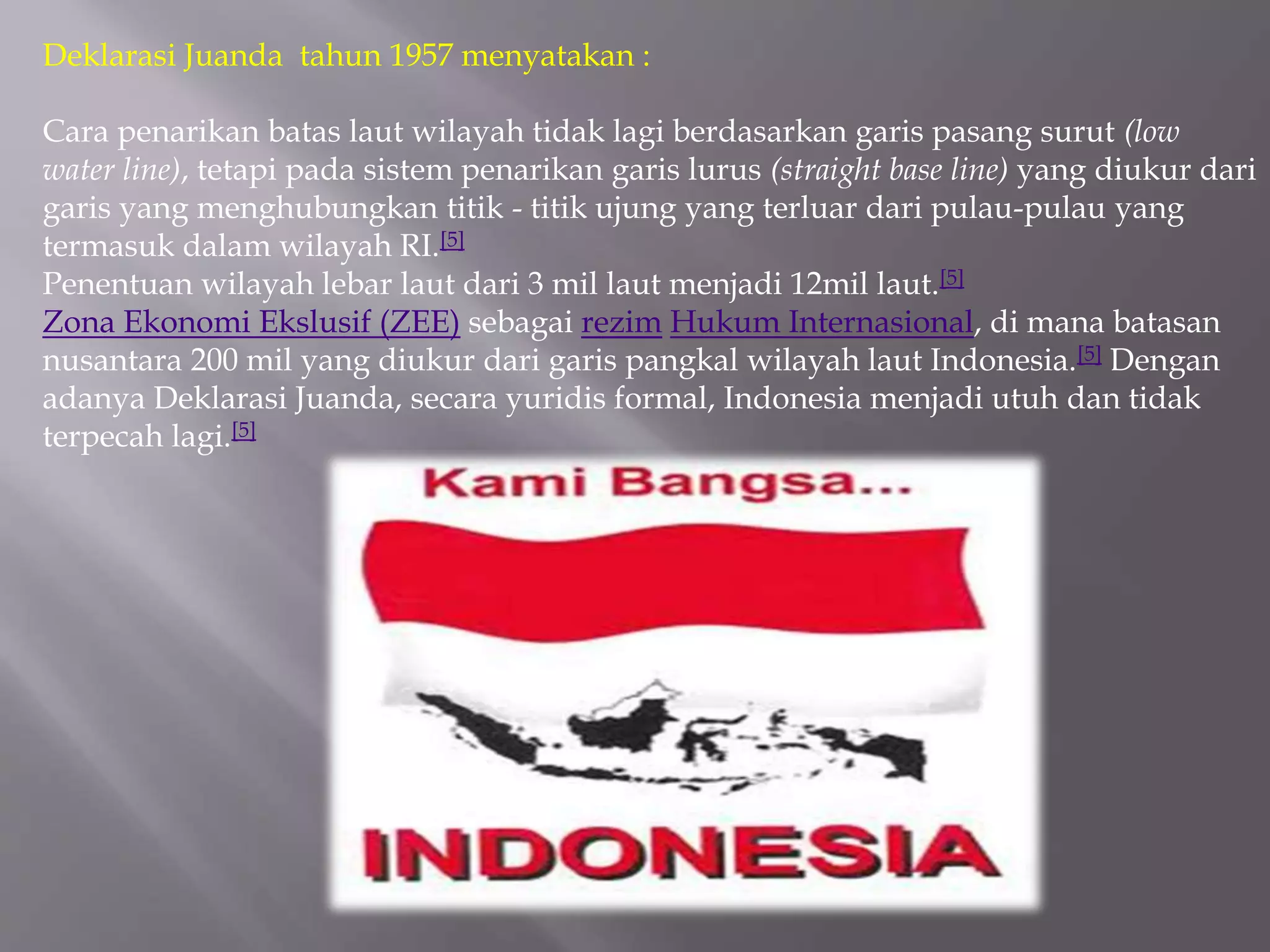Deklarasi Juanda tahun 1957 menyatakan :
Cara penarikan batas laut wilayah tidak lagi berdasarkan garis pasang surut (low
water line), tetapi pada sistem penarikan garis lurus (straight base line) yang diukur dari
garis yang menghubungkan titik - titik ujung yang terluar dari pulau-pulau yang
termasuk dalam wilayah RI.[5]
Penentuan wilayah lebar laut dari 3 mil laut menjadi 12mil laut.[5]
Zona Ekonomi Ekslusif (ZEE) sebagai rezim Hukum Internasional, di mana batasan
nusantara 200 mil yang diukur dari garis pangkal wilayah laut Indonesia.[5] Dengan
adanya Deklarasi Juanda, secara yuridis formal, Indonesia menjadi utuh dan tidak
terpecah lagi.[5]
 
