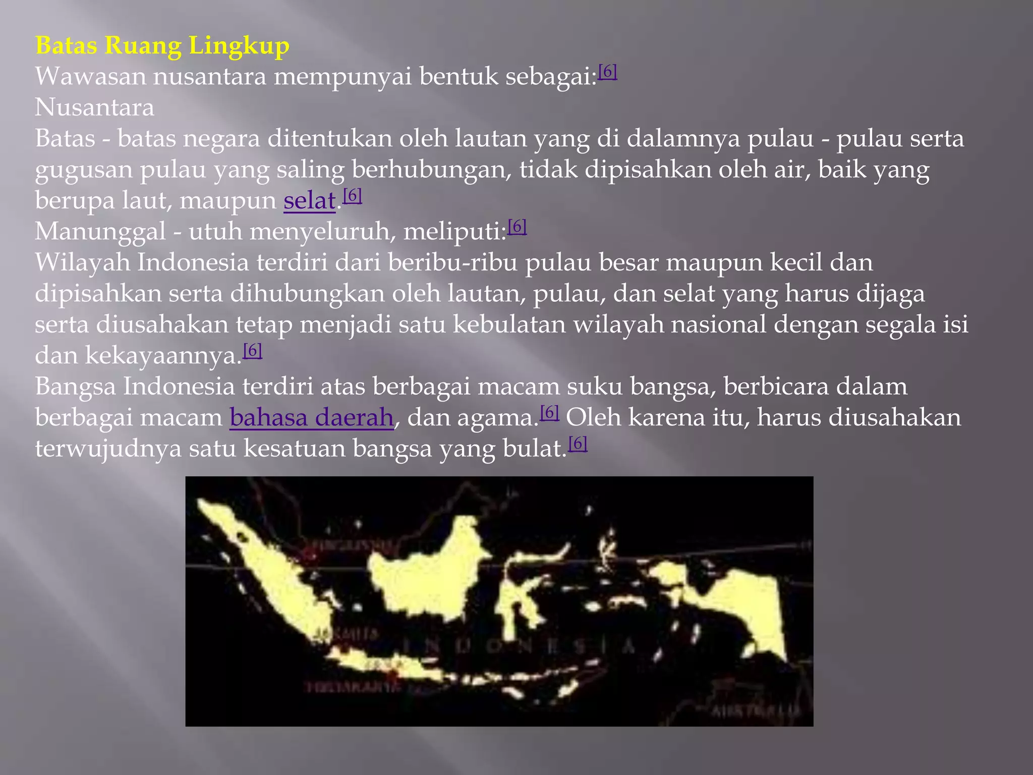 Batas Ruang Lingkup
Wawasan nusantara mempunyai bentuk sebagai:[6]
Nusantara
Batas - batas negara ditentukan oleh lautan yang di dalamnya pulau - pulau serta
gugusan pulau yang saling berhubungan, tidak dipisahkan oleh air, baik yang
berupa laut, maupun selat.[6]
Manunggal - utuh menyeluruh, meliputi:[6]
Wilayah Indonesia terdiri dari beribu-ribu pulau besar maupun kecil dan
dipisahkan serta dihubungkan oleh lautan, pulau, dan selat yang harus dijaga
serta diusahakan tetap menjadi satu kebulatan wilayah nasional dengan segala isi
dan kekayaannya.[6]
Bangsa Indonesia terdiri atas berbagai macam suku bangsa, berbicara dalam
berbagai macam bahasa daerah, dan agama.[6] Oleh karena itu, harus diusahakan
terwujudnya satu kesatuan bangsa yang bulat.[6]
 
