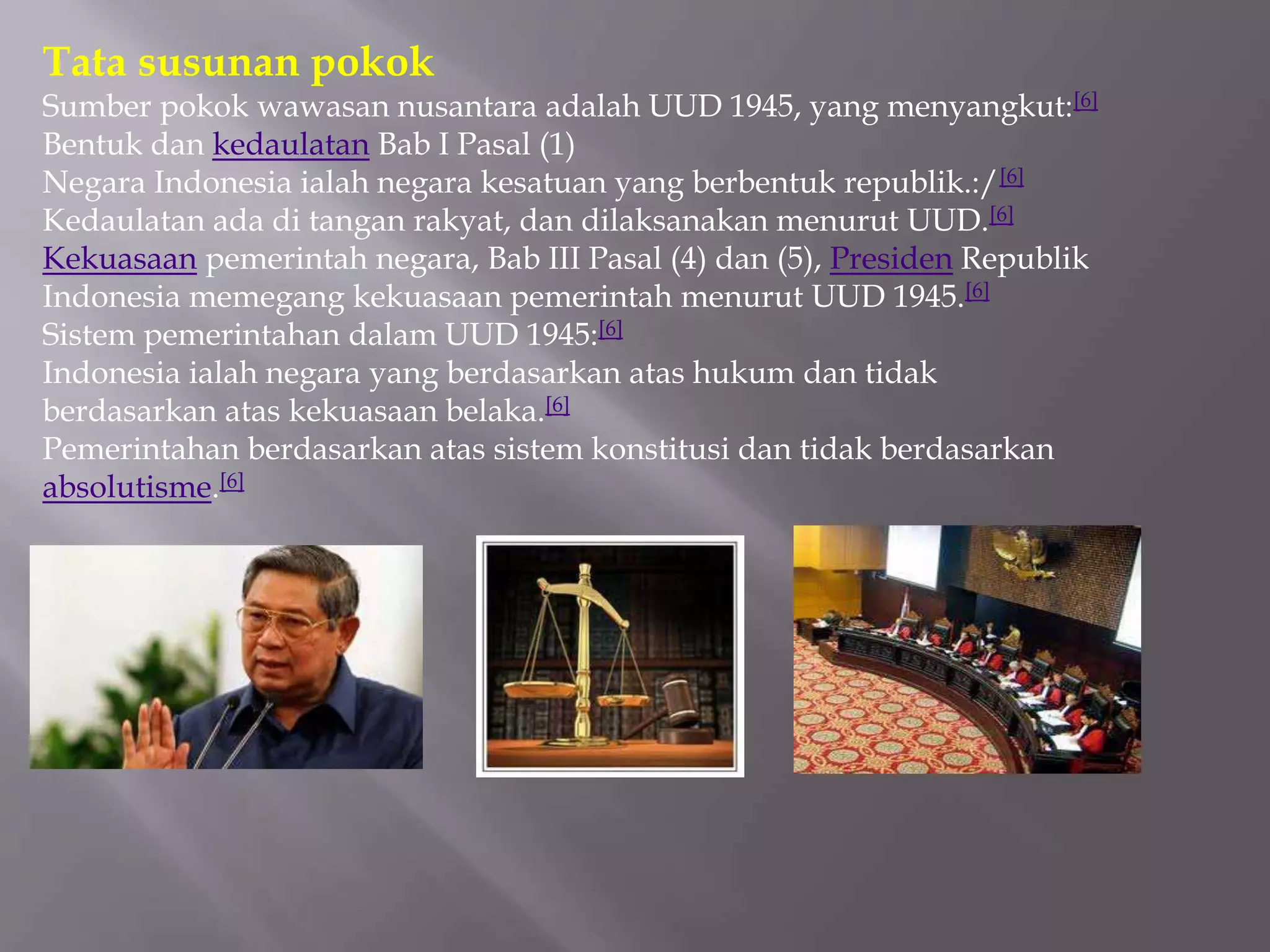 Tata susunan pokok
Sumber pokok wawasan nusantara adalah UUD 1945, yang menyangkut:[6]
Bentuk dan kedaulatan Bab I Pasal (1)
Negara Indonesia ialah negara kesatuan yang berbentuk republik.:/[6]
Kedaulatan ada di tangan rakyat, dan dilaksanakan menurut UUD.[6]
Kekuasaan pemerintah negara, Bab III Pasal (4) dan (5), Presiden Republik
Indonesia memegang kekuasaan pemerintah menurut UUD 1945.[6]
Sistem pemerintahan dalam UUD 1945:[6]
Indonesia ialah negara yang berdasarkan atas hukum dan tidak
berdasarkan atas kekuasaan belaka.[6]
Pemerintahan berdasarkan atas sistem konstitusi dan tidak berdasarkan
absolutisme.[6]
 