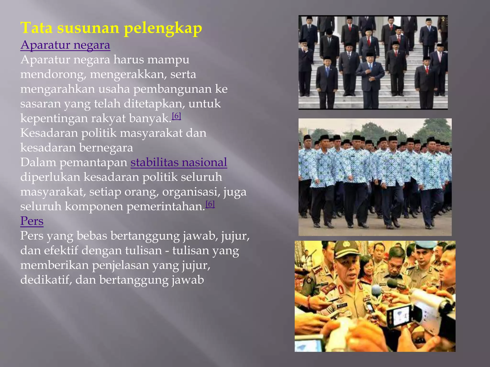 Tata susunan pelengkap
Aparatur negara
Aparatur negara harus mampu
mendorong, mengerakkan, serta
mengarahkan usaha pembangunan ke
sasaran yang telah ditetapkan, untuk
kepentingan rakyat banyak.[6]
Kesadaran politik masyarakat dan
kesadaran bernegara
Dalam pemantapan stabilitas nasional
diperlukan kesadaran politik seluruh
masyarakat, setiap orang, organisasi, juga
seluruh komponen pemerintahan.[6]
Pers
Pers yang bebas bertanggung jawab, jujur,
dan efektif dengan tulisan - tulisan yang
memberikan penjelasan yang jujur,
dedikatif, dan bertanggung jawab
 