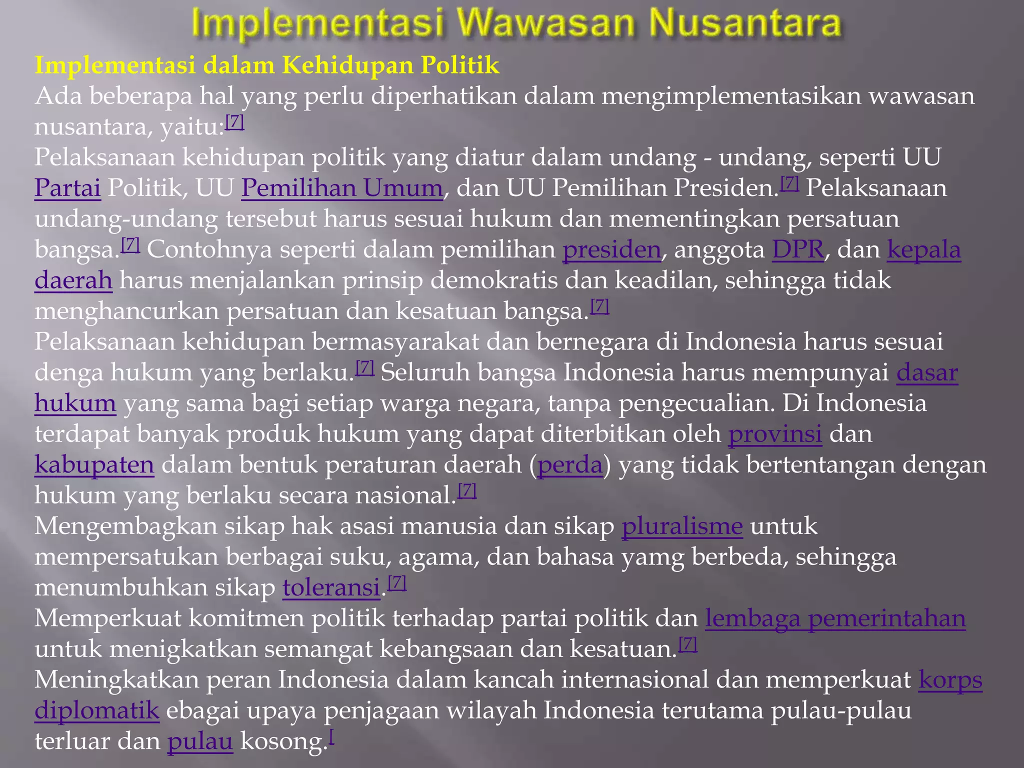 Implementasi dalam Kehidupan Politik
Ada beberapa hal yang perlu diperhatikan dalam mengimplementasikan wawasan
nusantara, yaitu:[7]
Pelaksanaan kehidupan politik yang diatur dalam undang - undang, seperti UU
Partai Politik, UU Pemilihan Umum, dan UU Pemilihan Presiden.[7] Pelaksanaan
undang-undang tersebut harus sesuai hukum dan mementingkan persatuan
bangsa.[7] Contohnya seperti dalam pemilihan presiden, anggota DPR, dan kepala
daerah harus menjalankan prinsip demokratis dan keadilan, sehingga tidak
menghancurkan persatuan dan kesatuan bangsa.[7]
Pelaksanaan kehidupan bermasyarakat dan bernegara di Indonesia harus sesuai
denga hukum yang berlaku.[7] Seluruh bangsa Indonesia harus mempunyai dasar
hukum yang sama bagi setiap warga negara, tanpa pengecualian. Di Indonesia
terdapat banyak produk hukum yang dapat diterbitkan oleh provinsi dan
kabupaten dalam bentuk peraturan daerah (perda) yang tidak bertentangan dengan
hukum yang berlaku secara nasional.[7]
Mengembagkan sikap hak asasi manusia dan sikap pluralisme untuk
mempersatukan berbagai suku, agama, dan bahasa yamg berbeda, sehingga
menumbuhkan sikap toleransi.[7]
Memperkuat komitmen politik terhadap partai politik dan lembaga pemerintahan
untuk menigkatkan semangat kebangsaan dan kesatuan.[7]
Meningkatkan peran Indonesia dalam kancah internasional dan memperkuat korps
diplomatik ebagai upaya penjagaan wilayah Indonesia terutama pulau-pulau
terluar dan pulau kosong.[
 