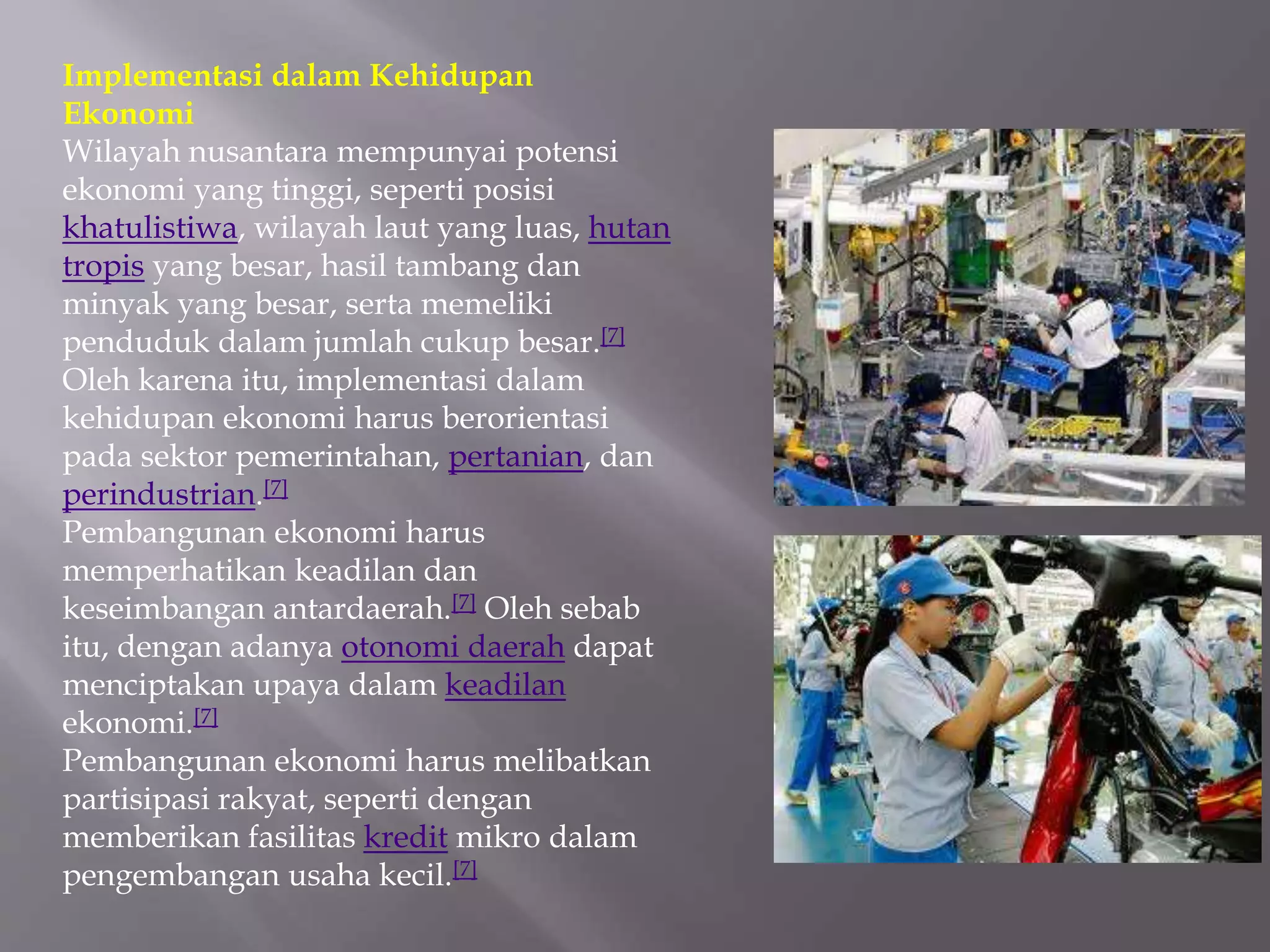 Implementasi dalam Kehidupan
Ekonomi
Wilayah nusantara mempunyai potensi
ekonomi yang tinggi, seperti posisi
khatulistiwa, wilayah laut yang luas, hutan
tropis yang besar, hasil tambang dan
minyak yang besar, serta memeliki
penduduk dalam jumlah cukup besar.[7]
Oleh karena itu, implementasi dalam
kehidupan ekonomi harus berorientasi
pada sektor pemerintahan, pertanian, dan
perindustrian.[7]
Pembangunan ekonomi harus
memperhatikan keadilan dan
keseimbangan antardaerah.[7] Oleh sebab
itu, dengan adanya otonomi daerah dapat
menciptakan upaya dalam keadilan
ekonomi.[7]
Pembangunan ekonomi harus melibatkan
partisipasi rakyat, seperti dengan
memberikan fasilitas kredit mikro dalam
pengembangan usaha kecil.[7]
 