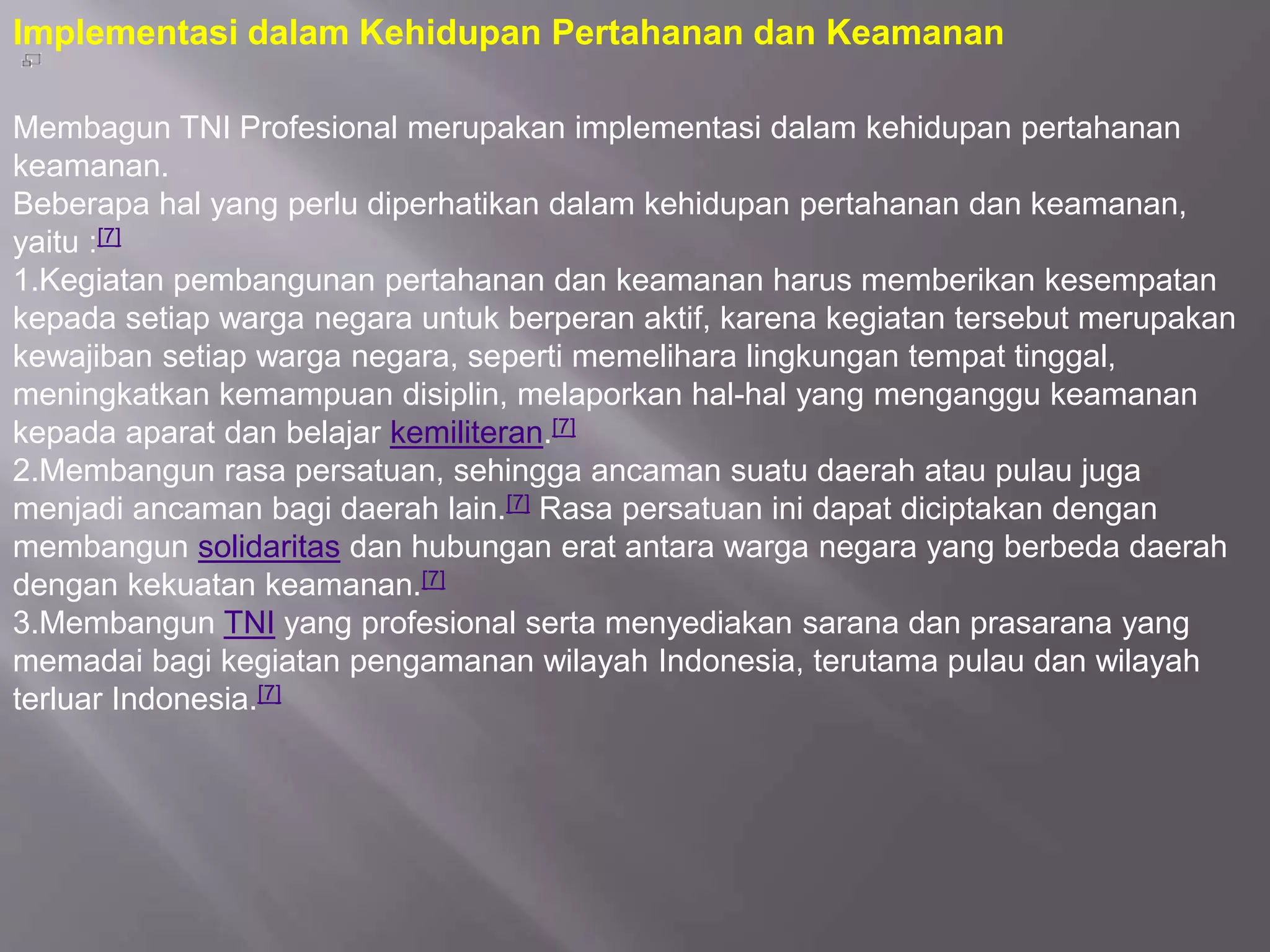 Implementasi dalam Kehidupan Pertahanan dan Keamanan
Membagun TNI Profesional merupakan implementasi dalam kehidupan pertahanan
keamanan.
Beberapa hal yang perlu diperhatikan dalam kehidupan pertahanan dan keamanan,
yaitu :[7]
1.Kegiatan pembangunan pertahanan dan keamanan harus memberikan kesempatan
kepada setiap warga negara untuk berperan aktif, karena kegiatan tersebut merupakan
kewajiban setiap warga negara, seperti memelihara lingkungan tempat tinggal,
meningkatkan kemampuan disiplin, melaporkan hal-hal yang menganggu keamanan
kepada aparat dan belajar kemiliteran.[7]
2.Membangun rasa persatuan, sehingga ancaman suatu daerah atau pulau juga
menjadi ancaman bagi daerah lain.[7] Rasa persatuan ini dapat diciptakan dengan
membangun solidaritas dan hubungan erat antara warga negara yang berbeda daerah
dengan kekuatan keamanan.[7]
3.Membangun TNI yang profesional serta menyediakan sarana dan prasarana yang
memadai bagi kegiatan pengamanan wilayah Indonesia, terutama pulau dan wilayah
terluar Indonesia.[7]
 