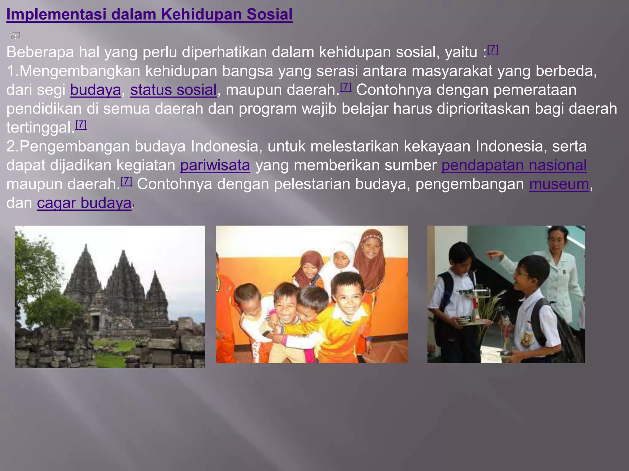 lmplementasi dalam Kehidupan Sosial
Beberapa hal yang perlu diperhatikan dalam kehidupan sosial, yaitu :[7]
1.Mengembangkan kehidupan bangsa yang serasi antara masyarakat yang berbeda,
dari segi budaya, status sosial, maupun daerah.[7] Contohnya dengan pemerataan
pendidikan di semua daerah dan program wajib belajar harus diprioritaskan bagi daerah
tertinggal.[7]
2.Pengembangan budaya Indonesia, untuk melestarikan kekayaan Indonesia, serta
dapat dijadikan kegiatan pariwisata yang memberikan sumber pendapatan nasional
maupun daerah.[7] Contohnya dengan pelestarian budaya, pengembangan museum,
dan cagar budaya.[
 