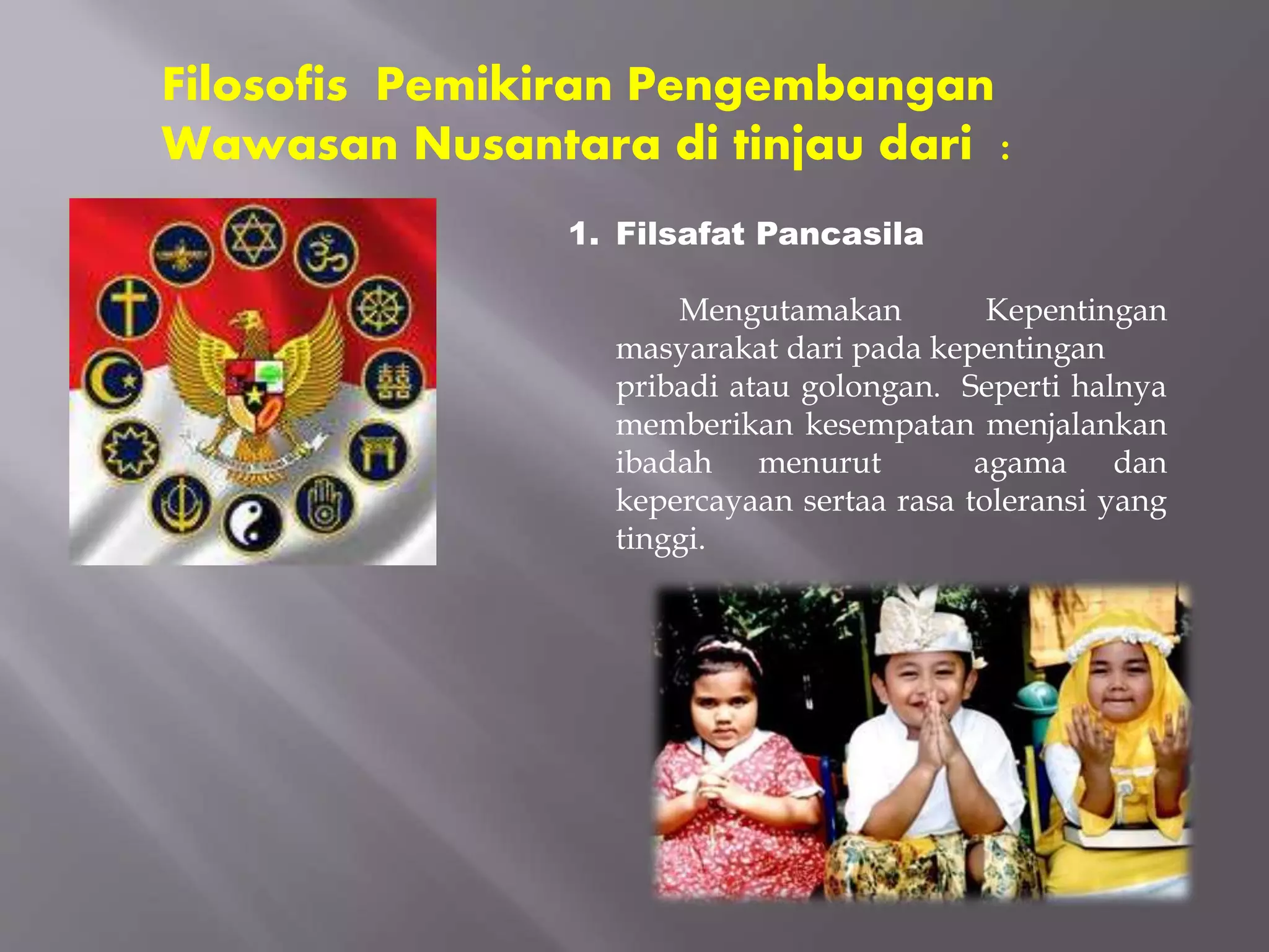Filosofis Pemikiran Pengembangan
Wawasan Nusantara di tinjau dari :
1. Filsafat Pancasila
Mengutamakan Kepentingan
masyarakat dari pada kepentingan
pribadi atau golongan. Seperti halnya
memberikan kesempatan menjalankan
ibadah menurut agama dan
kepercayaan sertaa rasa toleransi yang
tinggi.
 