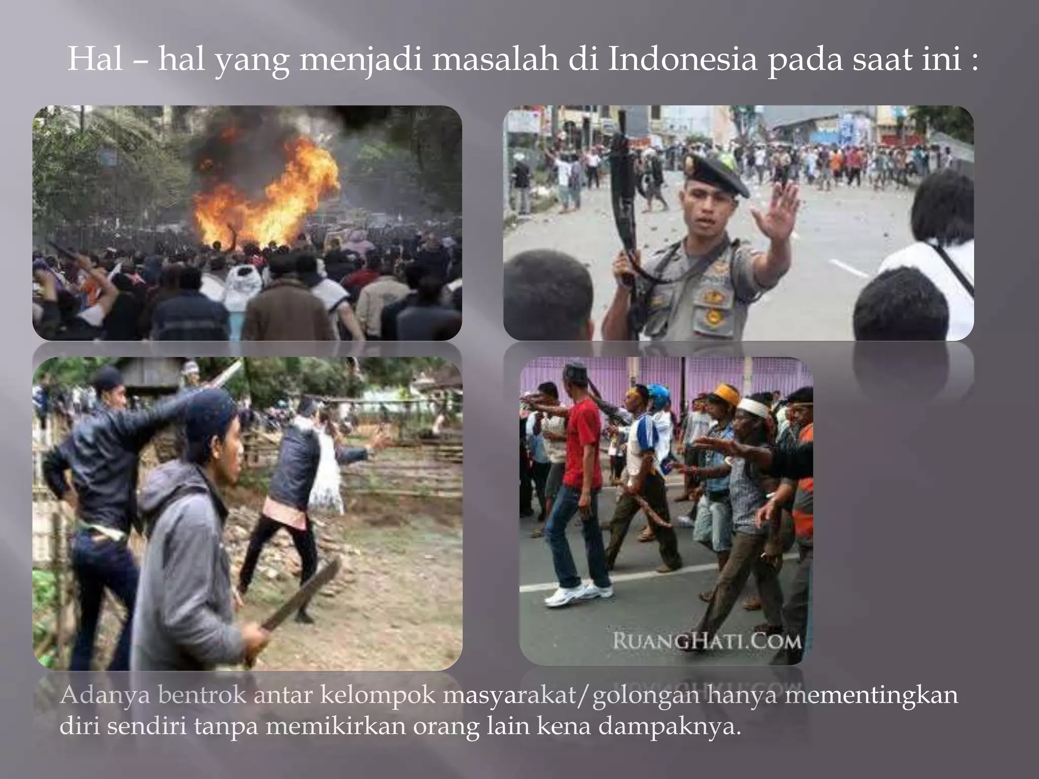 Hal – hal yang menjadi masalah di Indonesia pada saat ini :
Adanya bentrok antar kelompok masyarakat/golongan hanya mementingkan
diri sendiri tanpa memikirkan orang lain kena dampaknya.
 