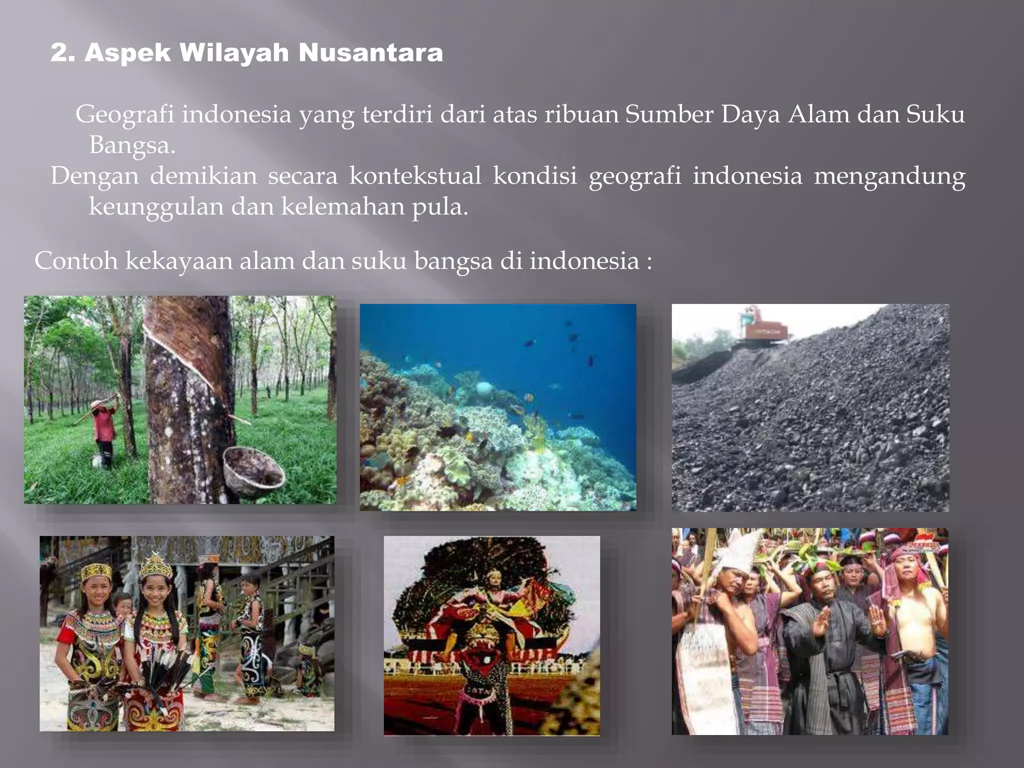 2. Aspek Wilayah Nusantara
Geografi indonesia yang terdiri dari atas ribuan Sumber Daya Alam dan Suku
Bangsa.
Dengan demikian secara kontekstual kondisi geografi indonesia mengandung
keunggulan dan kelemahan pula.
Contoh kekayaan alam dan suku bangsa di indonesia :
 