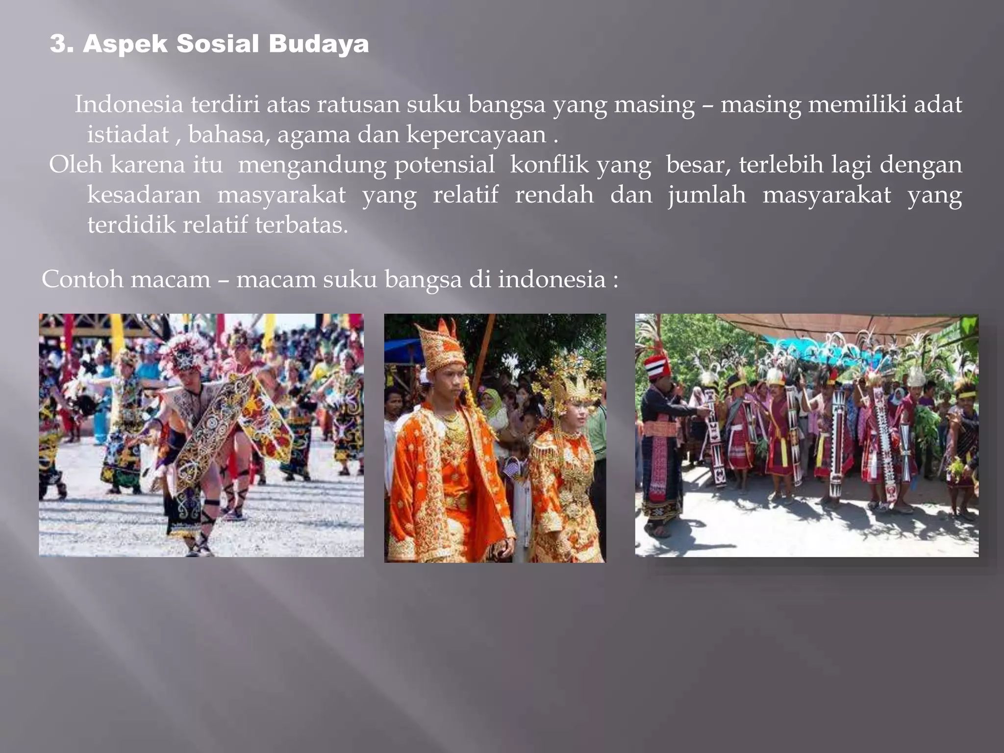 3. Aspek Sosial Budaya
Indonesia terdiri atas ratusan suku bangsa yang masing – masing memiliki adat
istiadat , bahasa, agama dan kepercayaan .
Oleh karena itu mengandung potensial konflik yang besar, terlebih lagi dengan
kesadaran masyarakat yang relatif rendah dan jumlah masyarakat yang
terdidik relatif terbatas.
Contoh macam – macam suku bangsa di indonesia :
 