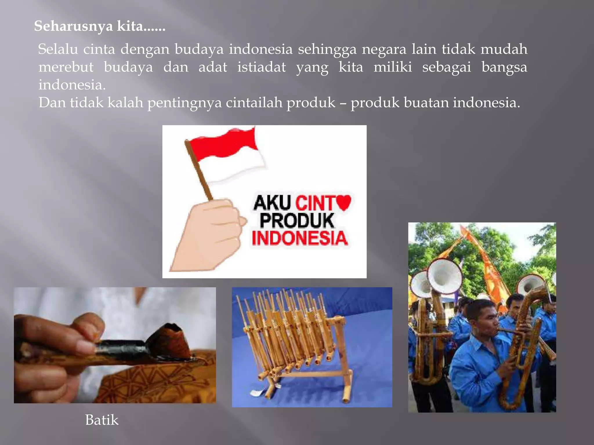 Seharusnya kita......
Selalu cinta dengan budaya indonesia sehingga negara lain tidak mudah
merebut budaya dan adat istiadat yang kita miliki sebagai bangsa
indonesia.
Dan tidak kalah pentingnya cintailah produk – produk buatan indonesia.
Batik
 