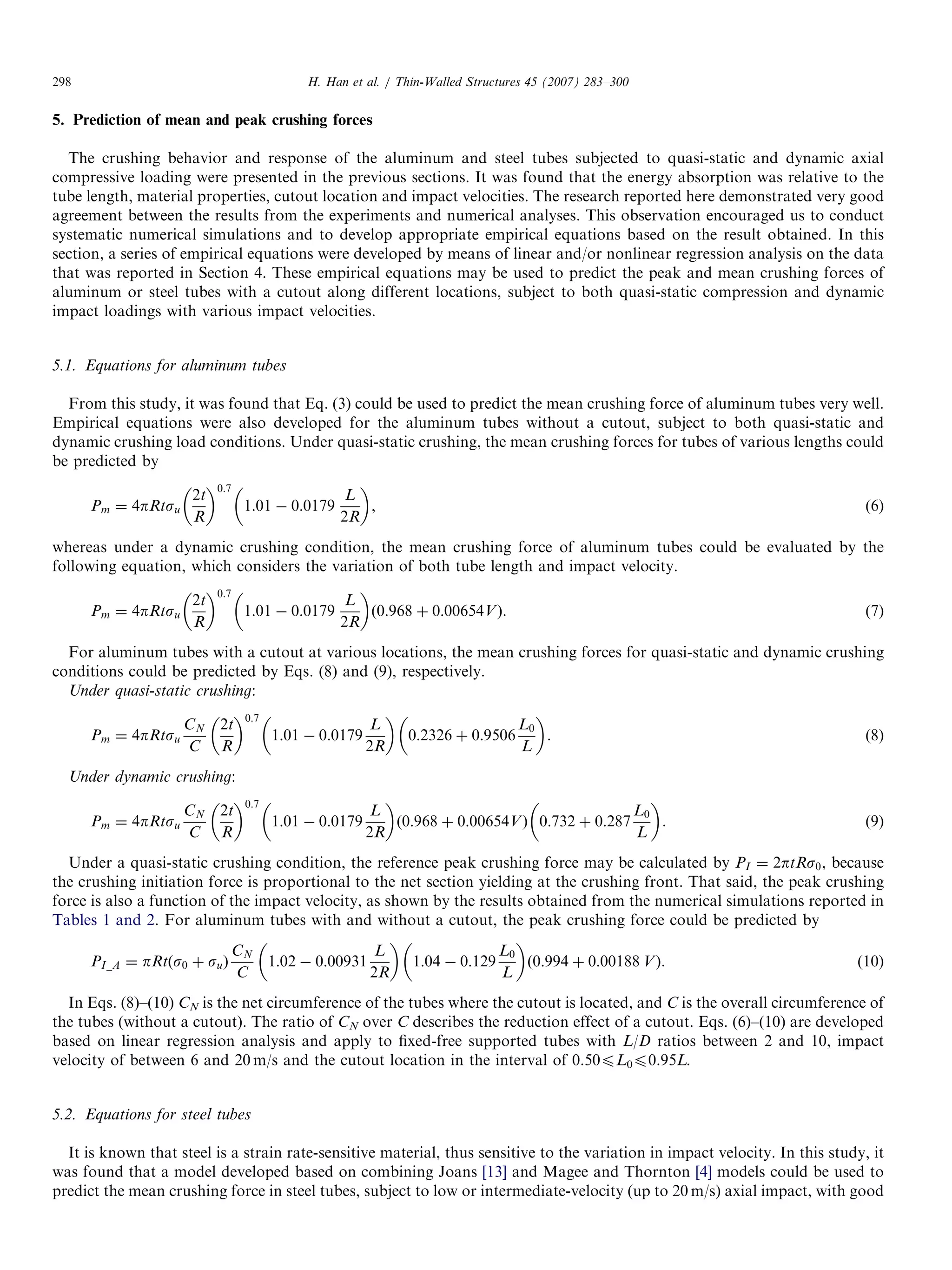 5. Prediction of mean and peak crushing forces
The crushing behavior and response of the aluminum and steel tubes subjected to quasi-static and dynamic axial
compressive loading were presented in the previous sections. It was found that the energy absorption was relative to the
tube length, material properties, cutout location and impact velocities. The research reported here demonstrated very good
agreement between the results from the experiments and numerical analyses. This observation encouraged us to conduct
systematic numerical simulations and to develop appropriate empirical equations based on the result obtained. In this
section, a series of empirical equations were developed by means of linear and/or nonlinear regression analysis on the data
that was reported in Section 4. These empirical equations may be used to predict the peak and mean crushing forces of
aluminum or steel tubes with a cutout along different locations, subject to both quasi-static compression and dynamic
impact loadings with various impact velocities.
5.1. Equations for aluminum tubes
From this study, it was found that Eq. (3) could be used to predict the mean crushing force of aluminum tubes very well.
Empirical equations were also developed for the aluminum tubes without a cutout, subject to both quasi-static and
dynamic crushing load conditions. Under quasi-static crushing, the mean crushing forces for tubes of various lengths could
be predicted by
Pm ¼ 4pRtsu
2t
R
 0:7
1:01 À 0:0179
L
2R
 
, (6)
whereas under a dynamic crushing condition, the mean crushing force of aluminum tubes could be evaluated by the
following equation, which considers the variation of both tube length and impact velocity.
Pm ¼ 4pRtsu
2t
R
 0:7
1:01 À 0:0179
L
2R
 
ð0:968 þ 0:00654VÞ. (7)
For aluminum tubes with a cutout at various locations, the mean crushing forces for quasi-static and dynamic crushing
conditions could be predicted by Eqs. (8) and (9), respectively.
Under quasi-static crushing:
Pm ¼ 4pRtsu
CN
C
2t
R
 0:7
1:01 À 0:0179
L
2R
 
0:2326 þ 0:9506
L0
L
 
. (8)
Under dynamic crushing:
Pm ¼ 4pRtsu
CN
C
2t
R
 0:7
1:01 À 0:0179
L
2R
 
ð0:968 þ 0:00654VÞ 0:732 þ 0:287
L0
L
 
. (9)
Under a quasi-static crushing condition, the reference peak crushing force may be calculated by PI ¼ 2ptRs0, because
the crushing initiation force is proportional to the net section yielding at the crushing front. That said, the peak crushing
force is also a function of the impact velocity, as shown by the results obtained from the numerical simulations reported in
Tables 1 and 2. For aluminum tubes with and without a cutout, the peak crushing force could be predicted by
PI_A ¼ pRtðs0 þ suÞ
CN
C
1:02 À 0:00931
L
2R
 
1:04 À 0:129
L0
L
 
ð0:994 þ 0:00188 VÞ. (10)
In Eqs. (8)–(10) CN is the net circumference of the tubes where the cutout is located, and C is the overall circumference of
the tubes (without a cutout). The ratio of CN over C describes the reduction effect of a cutout. Eqs. (6)–(10) are developed
based on linear regression analysis and apply to ﬁxed-free supported tubes with L/D ratios between 2 and 10, impact
velocity of between 6 and 20 m/s and the cutout location in the interval of 0.50pL0p0.95L.
5.2. Equations for steel tubes
It is known that steel is a strain rate-sensitive material, thus sensitive to the variation in impact velocity. In this study, it
was found that a model developed based on combining Joans [13] and Magee and Thornton [4] models could be used to
predict the mean crushing force in steel tubes, subject to low or intermediate-velocity (up to 20 m/s) axial impact, with good
ARTICLE IN PRESS
H. Han et al. / Thin-Walled Structures 45 (2007) 283–300298
 