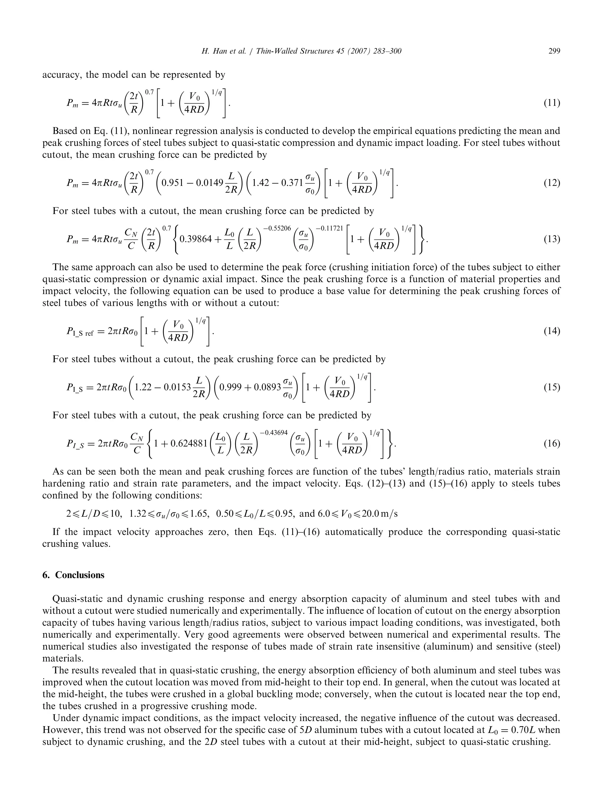 accuracy, the model can be represented by
Pm ¼ 4pRtsu
2t
R
 0:7
1 þ
V0
4RD
 1=q
 #
. (11)
Based on Eq. (11), nonlinear regression analysis is conducted to develop the empirical equations predicting the mean and
peak crushing forces of steel tubes subject to quasi-static compression and dynamic impact loading. For steel tubes without
cutout, the mean crushing force can be predicted by
Pm ¼ 4pRtsu
2t
R
 0:7
0:951 À 0:0149
L
2R
 
1:42 À 0:371
su
s0
 
1 þ
V0
4RD
 1=q
 #
. (12)
For steel tubes with a cutout, the mean crushing force can be predicted by
Pm ¼ 4pRtsu
CN
C
2t
R
 0:7
0:39864 þ
L0
L
L
2R
 À0:55206
su
s0
 À0:11721
1 þ
V0
4RD
 1=q
 #( )
. (13)
The same approach can also be used to determine the peak force (crushing initiation force) of the tubes subject to either
quasi-static compression or dynamic axial impact. Since the peak crushing force is a function of material properties and
impact velocity, the following equation can be used to produce a base value for determining the peak crushing forces of
steel tubes of various lengths with or without a cutout:
PI_S ref ¼ 2ptRs0 1 þ
V0
4RD
 1=q
 #
. (14)
For steel tubes without a cutout, the peak crushing force can be predicted by
PI_S ¼ 2ptRs0 1:22 À 0:0153
L
2R
 
0:999 þ 0:0893
su
s0
 
1 þ
V0
4RD
 1=q
 #
. (15)
For steel tubes with a cutout, the peak crushing force can be predicted by
PI_S ¼ 2ptRs0
CN
C
1 þ 0:624881
L0
L
 
L
2R
 À0:43694
su
s0
 
1 þ
V0
4RD
 1=q
 #( )
. (16)
As can be seen both the mean and peak crushing forces are function of the tubes’ length/radius ratio, materials strain
hardening ratio and strain rate parameters, and the impact velocity. Eqs. (12)–(13) and (15)–(16) apply to steels tubes
conﬁned by the following conditions:
2pL=Dp10; 1:32psu=s0p1:65; 0:50pL0=Lp0:95; and 6:0pV0p20:0 m=s
If the impact velocity approaches zero, then Eqs. (11)–(16) automatically produce the corresponding quasi-static
crushing values.
6. Conclusions
Quasi-static and dynamic crushing response and energy absorption capacity of aluminum and steel tubes with and
without a cutout were studied numerically and experimentally. The inﬂuence of location of cutout on the energy absorption
capacity of tubes having various length/radius ratios, subject to various impact loading conditions, was investigated, both
numerically and experimentally. Very good agreements were observed between numerical and experimental results. The
numerical studies also investigated the response of tubes made of strain rate insensitive (aluminum) and sensitive (steel)
materials.
The results revealed that in quasi-static crushing, the energy absorption efﬁciency of both aluminum and steel tubes was
improved when the cutout location was moved from mid-height to their top end. In general, when the cutout was located at
the mid-height, the tubes were crushed in a global buckling mode; conversely, when the cutout is located near the top end,
the tubes crushed in a progressive crushing mode.
Under dynamic impact conditions, as the impact velocity increased, the negative inﬂuence of the cutout was decreased.
However, this trend was not observed for the speciﬁc case of 5D aluminum tubes with a cutout located at L0 ¼ 0.70L when
subject to dynamic crushing, and the 2D steel tubes with a cutout at their mid-height, subject to quasi-static crushing.
ARTICLE IN PRESS
H. Han et al. / Thin-Walled Structures 45 (2007) 283–300 299
 