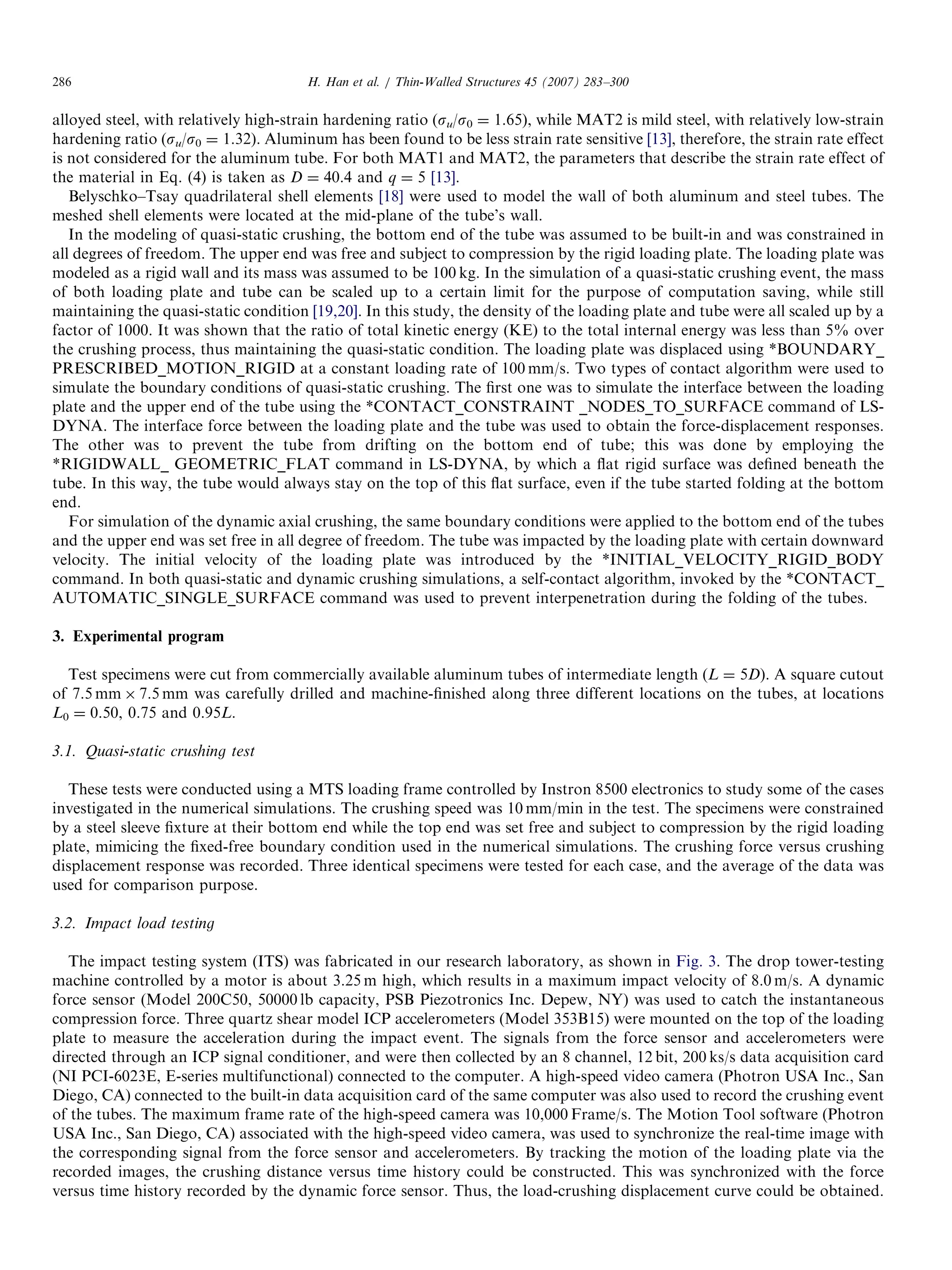 alloyed steel, with relatively high-strain hardening ratio (su/s0 ¼ 1.65), while MAT2 is mild steel, with relatively low-strain
hardening ratio (su/s0 ¼ 1.32). Aluminum has been found to be less strain rate sensitive [13], therefore, the strain rate effect
is not considered for the aluminum tube. For both MAT1 and MAT2, the parameters that describe the strain rate effect of
the material in Eq. (4) is taken as D ¼ 40.4 and q ¼ 5 [13].
Belyschko–Tsay quadrilateral shell elements [18] were used to model the wall of both aluminum and steel tubes. The
meshed shell elements were located at the mid-plane of the tube’s wall.
In the modeling of quasi-static crushing, the bottom end of the tube was assumed to be built-in and was constrained in
all degrees of freedom. The upper end was free and subject to compression by the rigid loading plate. The loading plate was
modeled as a rigid wall and its mass was assumed to be 100 kg. In the simulation of a quasi-static crushing event, the mass
of both loading plate and tube can be scaled up to a certain limit for the purpose of computation saving, while still
maintaining the quasi-static condition [19,20]. In this study, the density of the loading plate and tube were all scaled up by a
factor of 1000. It was shown that the ratio of total kinetic energy (KE) to the total internal energy was less than 5% over
the crushing process, thus maintaining the quasi-static condition. The loading plate was displaced using *BOUNDARY_
PRESCRIBED_MOTION_RIGID at a constant loading rate of 100 mm/s. Two types of contact algorithm were used to
simulate the boundary conditions of quasi-static crushing. The ﬁrst one was to simulate the interface between the loading
plate and the upper end of the tube using the *CONTACT_CONSTRAINT _NODES_TO_SURFACE command of LS-
DYNA. The interface force between the loading plate and the tube was used to obtain the force-displacement responses.
The other was to prevent the tube from drifting on the bottom end of tube; this was done by employing the
*RIGIDWALL_ GEOMETRIC_FLAT command in LS-DYNA, by which a ﬂat rigid surface was deﬁned beneath the
tube. In this way, the tube would always stay on the top of this ﬂat surface, even if the tube started folding at the bottom
end.
For simulation of the dynamic axial crushing, the same boundary conditions were applied to the bottom end of the tubes
and the upper end was set free in all degree of freedom. The tube was impacted by the loading plate with certain downward
velocity. The initial velocity of the loading plate was introduced by the *INITIAL_VELOCITY_RIGID_BODY
command. In both quasi-static and dynamic crushing simulations, a self-contact algorithm, invoked by the *CONTACT_
AUTOMATIC_SINGLE_SURFACE command was used to prevent interpenetration during the folding of the tubes.
3. Experimental program
Test specimens were cut from commercially available aluminum tubes of intermediate length (L ¼ 5D). A square cutout
of 7.5 mm Â 7.5 mm was carefully drilled and machine-ﬁnished along three different locations on the tubes, at locations
L0 ¼ 0.50, 0.75 and 0.95L.
3.1. Quasi-static crushing test
These tests were conducted using a MTS loading frame controlled by Instron 8500 electronics to study some of the cases
investigated in the numerical simulations. The crushing speed was 10 mm/min in the test. The specimens were constrained
by a steel sleeve ﬁxture at their bottom end while the top end was set free and subject to compression by the rigid loading
plate, mimicing the ﬁxed-free boundary condition used in the numerical simulations. The crushing force versus crushing
displacement response was recorded. Three identical specimens were tested for each case, and the average of the data was
used for comparison purpose.
3.2. Impact load testing
The impact testing system (ITS) was fabricated in our research laboratory, as shown in Fig. 3. The drop tower-testing
machine controlled by a motor is about 3.25 m high, which results in a maximum impact velocity of 8.0 m/s. A dynamic
force sensor (Model 200C50, 50000 lb capacity, PSB Piezotronics Inc. Depew, NY) was used to catch the instantaneous
compression force. Three quartz shear model ICP accelerometers (Model 353B15) were mounted on the top of the loading
plate to measure the acceleration during the impact event. The signals from the force sensor and accelerometers were
directed through an ICP signal conditioner, and were then collected by an 8 channel, 12 bit, 200 ks/s data acquisition card
(NI PCI-6023E, E-series multifunctional) connected to the computer. A high-speed video camera (Photron USA Inc., San
Diego, CA) connected to the built-in data acquisition card of the same computer was also used to record the crushing event
of the tubes. The maximum frame rate of the high-speed camera was 10,000 Frame/s. The Motion Tool software (Photron
USA Inc., San Diego, CA) associated with the high-speed video camera, was used to synchronize the real-time image with
the corresponding signal from the force sensor and accelerometers. By tracking the motion of the loading plate via the
recorded images, the crushing distance versus time history could be constructed. This was synchronized with the force
versus time history recorded by the dynamic force sensor. Thus, the load-crushing displacement curve could be obtained.
ARTICLE IN PRESS
H. Han et al. / Thin-Walled Structures 45 (2007) 283–300286
 