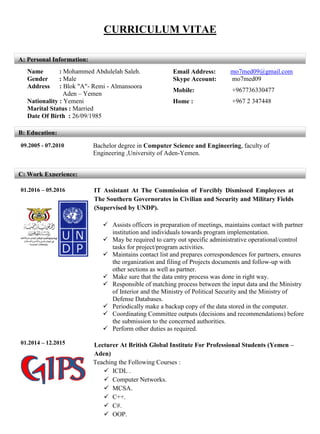 CURRICULUM VITAE
09.2005 - 07.2010 Bachelor degree in Computer Science and Engineering, faculty of
Engineering ,University of Aden-Yemen.
01.2016 – 05.2016 IT Assistant At The Commission of Forcibly Dismissed Employees at
The Southern Governorates in Civilian and Security and Military Fields
(Supervised by UNDP).
 Assists officers in preparation of meetings, maintains contact with partner
institution and individuals towards program implementation.
 May be required to carry out specific administrative operational/control
tasks for project/program activities.
 Maintains contact list and prepares correspondences for partners, ensures
the organization and filing of Projects documents and follow-up with
other sections as well as partner.
 Make sure that the data entry process was done in right way.
 Responsible of matching process between the input data and the Ministry
of Interior and the Ministry of Political Security and the Ministry of
Defense Databases.
 Periodically make a backup copy of the data stored in the computer.
 Coordinating Committee outputs (decisions and recommendations) before
the submission to the concerned authorities.
 Perform other duties as required.
01.2014 – 12.2015 Lecturer At British Global Institute For Professional Students (Yemen –
Aden)
Teaching the Following Courses :
 ICDL .
 Computer Networks.
 MCSA.
 C++.
 C#.
 OOP.
Name : Mohammed Abdulelah Saleh. Email Address: mo7med09@gmail.com
Gender : Male Skype Account: mo7med09
Address : Blok "A"- Remi - Almansoora
Aden – Yemen
Mobile: +967736330477
Nationality : Yemeni Home : +967 2 347448
Marital Status : Married
Date Of Birth : 26/09/1985
A: Personal Information:
B: Education:
C: Work Experience:
 