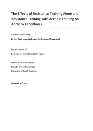 The Effects of Resistance Training Alone and
Resistance Training with Aerobic Training on
Aortic Wall Stiffness.
A thesis submitted by:
Pavlos Dimitropoulos B. App. Sc. (Human Movement)
For the degree of:
Bachelor of Health Science (Honours)
School of Health Sciences
Division of Health Sciences
University of South Australia
November 12th
2015
 