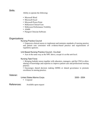 Skills:
Ability to operate the following:
Microsoft Word
Microsoft Excel
Microsoft Power Point
McKesson Clinical Care
McKesson Performance Visibility
AS400
Paragon Clinician Software
Organizations:
Nursing Practice Council
Empowers clinical nurses to implement and maintain standards of nursing practice
and patient care consistent with evidence-based practice and requirements of
regulatory agencies.
Unit Based Nursing Practice Council - Co-chair
Acts in the same way as the NPC above, except it is at the unit level.
Nursing Task Force
Bringing bedside nurses together with educators, managers, and the CNO to allow
sharing of knowledge and expertise to improve patient care and professional nursing
practice.
Encourages shared decision making (SDM) or shared governance to promote
excellence in nursing practice.
Veteran:
United States Marine Corps 2000 - 2004
 Corporal
References: Available upon request
 