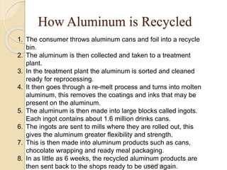 How Aluminum is Recycled
Jassha Agir
1. The consumer throws aluminum cans and foil into a recycle
bin.
2. The aluminum is then collected and taken to a treatment
plant.
3. In the treatment plant the aluminum is sorted and cleaned
ready for reprocessing.
4. It then goes through a re-melt process and turns into molten
aluminum, this removes the coatings and inks that may be
present on the aluminum.
5. The aluminum is then made into large blocks called ingots.
Each ingot contains about 1.6 million drinks cans.
6. The ingots are sent to mills where they are rolled out, this
gives the aluminum greater flexibility and strength.
7. This is then made into aluminum products such as cans,
chocolate wrapping and ready meal packaging.
8. In as little as 6 weeks, the recycled aluminum products are
then sent back to the shops ready to be used again.
 