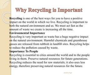 Recycling is one of the best ways for you to have a positive
impact on the world in which we live. Recycling is important to
both the natural environment and us. We must act fast as the
amount of waste we create is increasing all the time.
Environmental Importance
Recycling is very important as waste has a huge negative impact
on the natural environment. Harmful chemicals and greenhouse
gasses are released from rubbish in landfill sites. Recycling helps
to reduce the pollution caused by waste.
Importance To People
Recycling is essential to cities around the world and to the people
living in them. Preserve natural resources for future generations.
Recycling reduces the need for raw materials; it also uses less
energy, therefore preserving natural resources for the future.
Jassha Agir
 