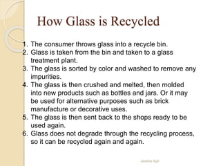 How Glass is Recycled
Jassha Agir
1. The consumer throws glass into a recycle bin.
2. Glass is taken from the bin and taken to a glass
treatment plant.
3. The glass is sorted by color and washed to remove any
impurities.
4. The glass is then crushed and melted, then molded
into new products such as bottles and jars. Or it may
be used for alternative purposes such as brick
manufacture or decorative uses.
5. The glass is then sent back to the shops ready to be
used again.
6. Glass does not degrade through the recycling process,
so it can be recycled again and again.
 