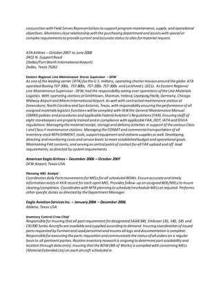 conjunction withField ServesRepresentativesto supportprogrammaintenance,supply,and operational
objectives.Maintainscloserelationship with the purchasing departmentand assistswith specialor
complex requirementsto providecurrent and accuratestatusto sites formaterial request.
ATA Airlines – October2007 to June2008
2413 N. SupportRoad
(Dallas/FortWorthInternationalAirport)
Dallas, Texas75261
Eastern Regional Line Maintenance Stores Supervisor – DFW
As oneof the leading carrier (ATA) fortheU.S.military, operating chartermission around theglobe.ATA
operated Boeing 737-300s, 737-800s, 757-200s 757-300s and Lockheed L-1011s. AsEastern Regional
Line MaintenanceSupervisor- DFW,had the responsibility seeing over operationsof theLine Materials
Logistics.With operating stationsatSmithtown,Shannon,Ireland,Lepeipzig/Halle,Germany,Chicago
Midway Airportand MiamiInternationalAirport.Aswell with contracted maintenancestation at
Greensboro,NorthCarolina and San Antonio,Texas,with responsibility ensuring theperformanceof all
assigned materialslogistics functionswill becomplied with IAWthe General MaintenanceManual
(GMM) policies and proceduresand applicableFederalAviation’sRegulations(FAR).Ensuring staff of
eight storekeepersareproperly trained and in compliance with applicableFAA,DOT, IATA and OSHA
regulations.Managing thematerialreceipt,storageand delivery activities in supportof thevariousClass
I and ClassII maintenancestations.Managing theCOMATand commercialtransportation of all
inventory stockREPLISHMENT,tools,supportequipment and stationssuppliesaswell.Developing,
directing and monitoring costsand servicelevels to meet established budgetand operationalgoals.
Maintaining FAKcontents,and serving ascentralpointof contactforall FAK upload and off-load
requirements, asdirected by systemrequirements.
American EagleAirlines – December 2006 – October 2007
DFW Airport,TexasUSA
Planning MEL Analyst
Coordinatesdaily PartsmovementsforMELsforall scheduled BOWs.Ensureaccurateand timely
information existsin KVA record foreach open MEL.Providesfollow-up on assigned BOE/MELsto insure
clearing/completion.CoordinateswithMTXplanning to schedule/rescheduleMELsasrequired.Performs
otherspecific duties asdirected by theDepartmentManager.
Eagle AviationServicesInc. – January2004 – December 2006
Abilene,TexasUSA
Inventory Control Crew Chief
Responsibleforinsuring thatall partrequirementfordesignated SAAB340, Embraer135, 140, 145 and
CRJ700 Series Aircraftsare availableand supplied according to demand.Insuring coordination of issued
partsrequested by Forman and Lead personneland insuresall logs and documentation iscomplete.
Responsibleforexecuting theparts requisition and communicatethestatusof all orderson a regular
basisto all pertinentparties.Routineinventory research is ongoing to determinepart availability and
location through dataentry.Insuring thattheBOW(Bill of Works) is complied with concerning MELs
(MaterialExtended List) on each aircraft scheduled in.
 