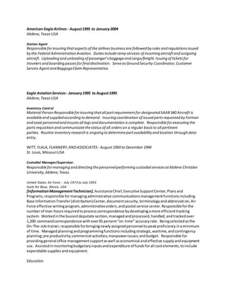American EagleAirlines - August1995 to January2004
Abilene,TexasUSA
Station Agent
Responsibleforinsuring thataspectsof the airlines businessare followed by rules and regulationsissued
by the Federal Administration Aviation. Dutiesincluderamp services of incoming aircraftand outgoing
aircraft. Uploading and unloading of passenger’sbaggageand cargo/freight.Issuing of ticketsfor
travelersand boarding passesforfinaldestination. ServeasGround Security Coordinator,Customer
Service Agentand BaggageClaimRepresentative.
Eagle AviationServices - January1995 to August1995
Abilene,TexasUSA
Inventory Control
Material Person Responsibleforinsuring thatall partrequirementfor designated SAAB340 Aircraft is
availableand supplied according to demand. Insuring coordination of issued partsrequested by Forman
and Lead personneland insuresall logsand documentation iscomplete. Responsibleforexecuting the
partsrequisition and communicatethestatusof all orderson a regular basisto all pertinent
parties. Routine inventory research is ongoing to determinepartavailability and location through data
entry.
WITT, FLALA,FLANNERY,ANDASSOCIATES - August1993 to December 1994
St. Louis,MissouriUSA
Custodial Manager/Supervisor.
Responsibleformanaging and directing thepersonnelperforming custodialservicesatAbilene Christian
University,Abilene,Texas.
United States Air Force - July 1973 to July 1993
Scott Air Base, Illinois, USA
[InformationManagementTechnician].AssistanceChief,ExecutiveSupportCenter,Plansand
Programs,responsible formanagingadministrative communicationsmanagementfunctionsincluding
Base InformationTransfer(distribution)Center,documentsecurity,terminologyandabbreviation,Air
Force effective writingprogram,administrativeorders,andpostal service center.Responsibleforthe
numberof man-hoursrequiredtoprocesscorrespondence bydevelopingamore efficienttracking
system. Workedinthe busiestdeputate section,managedandprocessed,handled,andtrackedover
1,200 commandcorrespondence withover95 percent“on-time”accuracyrate. Beingselectedasthe
On-The-Job-trainer,responsible forbringingnewlyassignedpersonneltopeakproficiencyinaminimum
of time. Managedplanningandprogrammingfunctionsincludingstrategic,wartime,andcontingency
planning;pre productivity;commercial activities;manpowerissues;andbudget. Responsible for
providinggeneral office managementsupportaswell aseconomical andeffective supplyandequipment
use. Assistedinmonitoringbudgetaryinputsandexpenditure of fundsforall costelements,toinclude
expendable suppliesandequipment.
Education
 