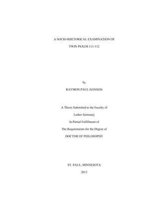 A SOCIO-RHETORICAL EXAMINATION OF
TWIN PSALM 111-112
by
RAYMON PAUL HANSON
A Thesis Submitted to the Faculty of
Luther Seminary
In Partial Fulfillment of
The Requirements for the Degree of
DOCTOR OF PHILOSOPHY
ST. PAUL, MINNESOTA
2013
 