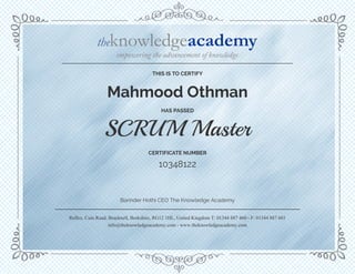 Barinder Hothi CEO The Knowledge Academy
CERTIFICATE NUMBER
HAS PASSED
Mahmood Othman
10348122
Reflex, Cain Road, Bracknell, Berkshire, RG12 1HL, United Kingdom T: 01344 887 460 - F: 01344 887 601
info@theknowledgeacademy.com - www.theknowledgeacademy.com
THIS IS TO CERTIFY
SCRUM Master
 