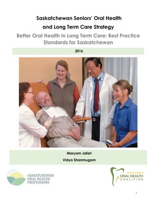 Saskatchewan Seniors’ Oral Health
and Long Term Care Strategy
Better Oral Health in Long Term Care: Best Practice
Standards for Saskatchewan
2016
Maryam Jafari
Vidya Shanmugam
V
1
 