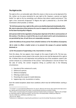 The Right toLife:
The right to life is an inalienable right. What this means is that no one can be deprived of his
life, neither can he waive voluntarily his own right to life. However, a person can legally
forfeit2 his right to life by committing such offences that attract capital punishment.3 This
right is thus universally recognized.4 In Nigeria the right is protected by s. 33 of the 1999
Constitution which provides as follows:
“33. (1) Every person has a right to life, and no one shall be deprived intentionally of his
life, save in execution of the sentence of a court in respect of a criminal offence of which
he has been found guilty in Nigeria.
(2) A person shall not be regarded as having been deprived of his life in contravention of
this section, if he dies as a result of the use, to such extent and in such circumstances as
are permitted by law, of such force as is reasonably necessary-
(a) for the defence of any person from unlawful violence or for the defence of property:
(b) in order to effect a lawful arrest or to prevent the escape of a person lawfully
detained; or
(c) for the purpose of suppressing a riot, insurrection or mutiny.
From the above, the law appears clear enough on the scope of right to life. The law says,
save the exceptions clearly stated in the section, that no one shall be deprived of his right to
life. It follows that any such deprivation not justified by any of the exceptions stated in the
section amounts to a contravention of the section.5 And euthanasia is not one of them.6 For
the sake of clarity, the section recognises killing as justified only in the following
circumstances:
1. Execution of the sentence of a court;
2. Defence of a person;
3. Defence of property;
4. Effecting a lawful arrest;
5. Preventing the escape of a lawful detainee;
6. Suppressing a riot, insurrection or mutiny.
Even the stated exceptions above have conditions which must be fulfilled before availing a
person:
2 “To forfeit” is jurisprudentially differentfrom “to waive”. Whereas the former deals with forceful deprivation
of a rightby way of punishment, the latter is concerned with voluntary surrender of rights.
3 That is even in countries that still recognizecapital punishment.See N. O. Emmanuel, “Right to Life and Right
to Livelihood under the 1999 Constitution”see also,Kalu v The State(1998) 13 NWLR (pt 583)p 531
4 See the UDHR Art.3; ICCPR Art.6; ACHPR Art. 4 etc.
5 See also sec.306 CC
6 Euthanasia is indeed what is meant by the prohibition in sec 311 CC entitled “Acceleration of Death”.
 