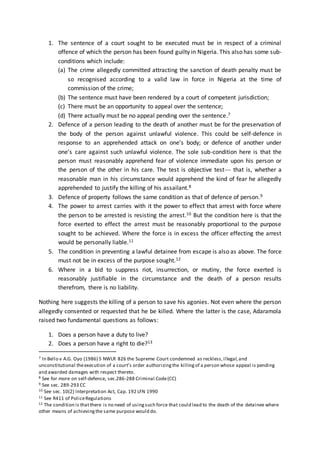1. The sentence of a court sought to be executed must be in respect of a criminal
offence of which the person has been found guilty in Nigeria. This also has some sub-
conditions which include:
(a) The crime allegedly committed attracting the sanction of death penalty must be
so recognised according to a valid law in force in Nigeria at the time of
commission of the crime;
(b) The sentence must have been rendered by a court of competent jurisdiction;
(c) There must be an opportunity to appeal over the sentence;
(d) There actually must be no appeal pending over the sentence.7
2. Defence of a person leading to the death of another must be for the preservation of
the body of the person against unlawful violence. This could be self-defence in
response to an apprehended attack on one’s body; or defence of another under
one’s care against such unlawful violence. The sole sub-condition here is that the
person must reasonably apprehend fear of violence immediate upon his person or
the person of the other in his care. The test is objective test--- that is, whether a
reasonable man in his circumstance would apprehend the kind of fear he allegedly
apprehended to justify the killing of his assailant.8
3. Defence of property follows the same condition as that of defence of person.9
4. The power to arrest carries with it the power to effect that arrest with force where
the person to be arrested is resisting the arrest.10 But the condition here is that the
force exerted to effect the arrest must be reasonably proportional to the purpose
sought to be achieved. Where the force is in excess the officer effecting the arrest
would be personally liable.11
5. The condition in preventing a lawful detainee from escape is also as above. The force
must not be in excess of the purpose sought.12
6. Where in a bid to suppress riot, insurrection, or mutiny, the force exerted is
reasonably justifiable in the circumstance and the death of a person results
therefrom, there is no liability.
Nothing here suggests the killing of a person to save his agonies. Not even where the person
allegedly consented or requested that he be killed. Where the latter is the case, Adaramola
raised two fundamental questions as follows:
1. Does a person have a duty to live?
2. Does a person have a right to die?13
7 In Bello v A.G. Oyo (1986) 5 NWLR 826 the Supreme Court condemned as reckless,illegal,and
unconstitutional theexecution of a court’s order authorizingthe killingof a person whose appeal is pending
and awarded damages with respect thereto.
8 See for more on self-defence, sec.286-288 Criminal Code(CC)
9 See sec. 289-293 CC
10 See sec. 10(2) Interpretation Act, Cap. 192 LFN 1990
11 See R411 of PoliceRegulations
12 The condition is thatthere is no need of usingsuch force that could lead to the death of the detainee where
other means of achievingthe same purpose would do.
 