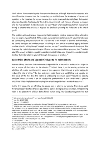 I will refrain from answering the first question because, although Adaramola answered it in
the affirmative, it seems that the reason he gave justified more the answering of the second
question in the negative. No person has any right to die in view of domestic laws that punish
attempted suicide. Analogous to this is the abhorrence of such heinous offences as murder
and the high sanction it attracts under our law.14 Even where death results from inadvertent
killing of another the price is as high as the offender spending the remainder of his life in
jail.15
The problem with euthanasia however is that it seeks to validate by consent that which the
law has expressly prohibited. If the person giving consent as to his death would nonetheless
be contravening the provisions of the law were he to kill himself or attempt to kill himself,
he cannot delegate to another person the doing of that which he cannot legally do under
our law; that is, killing himself through another person.16 Here his consent is irrelevant. The
law says the state is interested in your life and has thus decreed that you must live.17 And so
your life cannot be taken except in accordance with the law, and it is not in accordance with
the law that it be taken by yourself through the agency of another.18
Sacredness of Life and Societal Attitude to its Termination:
Human society has from time immemorial regarded life as sacred. Its violation is a huge sin
and a source of discomfort to the violator.19 Indeed there is an increasing agitation for
abolition of capital punishment in view of the argument that it is not a better option to
reduce the rate of crime.20 Be that as it may, could there be a valid killing in a hospital on
the basis of the fact that the victim is undergoing too much agony? Would our society
welcome that? Or could it be an acceptable phenomenon in our society that a person
should be killed simply because keeping him alive is regarded as a waste of resources?
In the first place, the act of killing to reduce pain is alien to our society. There is no valid
historical record to show that we could kill a person to improve his condition. In fact killing
itself is the peak of evil one can do his fellow human being. Our society always believes that
13 Adaramola,Jurisprudence(4th ed.) LexisNexis (2008) p.58
14 Sec. 316 & 319(1) CC
15 See sec. 317 & 325 CC
16 A person cannot delegate to another the doingof that which he has no power or rightto do.
17 Whether the state is really interested in our lifeis one thing, and whether itwants us to livewell is another.
For in Nigeria itcan be argued that the state does not providethe basic amenities for us to enjoy our lifeand
they cannot be held to accountfor it: see sec. 6(6)(c) CFRN, 1999.This also served as the basis of the argument
of the author in Right to Life and Right to Livelihood under the 1999 Constitution
18 Aidingsuicideis an offence under the criminal codepunishablewith lifeimprisonment;see sec326 CC. In the
alternative,any such persons found upon this arrangement can correctly be charged with conspiracy to
murder under the Criminal Code;see sec.324 CC
19 See Quran 5 v 27-32
20 Many jurisdictions in theUS and Europe includingsomeAfrican states likeSouth Africa,have abolished
death penalty. Whether death penalty should be abolished is a discussion thisauthor does not wish to discuss
here and it is not my view that it should.But it suffices to show how human societies havefor years cherished
the sanctity of life.
 